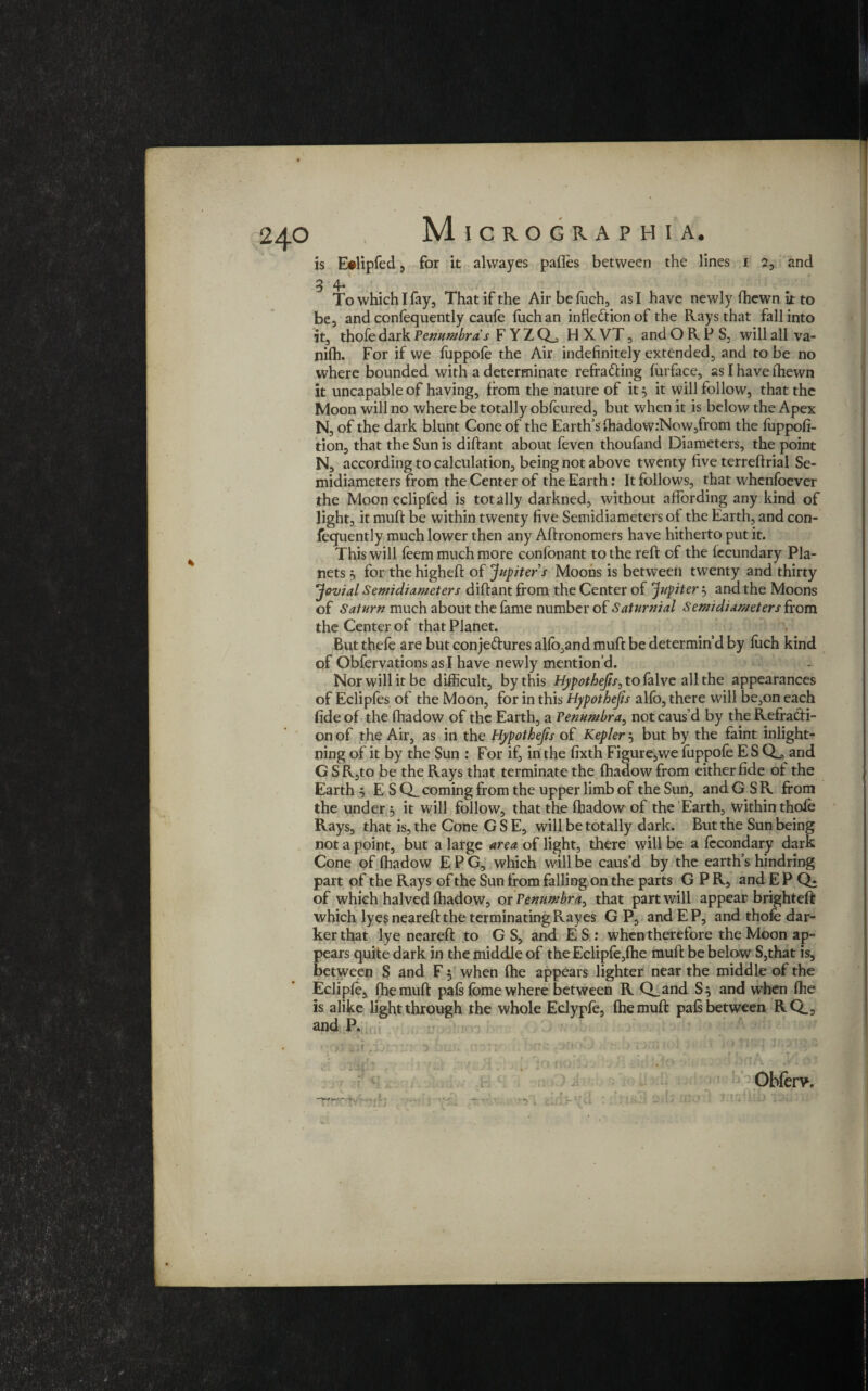 4 is E#lipfed , for it alvvayes pafles between the lines 1 2, and 3 4* To which I fay. That if the Airbefuch, as I have newly fhewn it to be, and confequently caufe fuch an inflection of the Rays that fall into it, thofedark Penumbras F Y Z H X VT, and O R P S, will all va- nilh. For if we fuppofe the Air indefinitely extended, and to be no where bounded with a determinate refra&ing furface, as I have (hewn it uncapable of having, from the nature of it 5 it will follow, that the Moon will no where be totally oblcured, but when it is below the Apex N, of the dark blunt Cone of the Earth’s fhadow:Now,from the fuppofi- tion, that the Sun is diftant about feven thoufand Diameters, the point N, according to calculation, being not above twenty five terrefirial Se¬ midiameters from the Center of the Earth: It follows, that whenfoever the Moon eclipfed is totally darkned, without affording any kind of light, it muft be within twenty five Semidiameters ol the Earth, and con¬ fequently much lower then any Aftronomers have hitherto put it. This will feem much more confonant to the reft of the fecundary Pla¬ nets 5 for the higheft of Jupiter s Moons is between twenty and thirty Jovial Semicliameters diftant from the Center of Jupiter} and the Moons of Saturn much about the fame number of Saturnial Semicliameters from the Center of that Planet. But thefe are but conje&ures alfo,and muft be determin’d by fuch kind of Obfervations as I have newly mention’d. Nor will it be difficult, by this Hppothejis, to folvc all the appearances of Eclipfes of the Moon, for in this Hypothesis alfo, there will be,on each fide of the fhadow of the Earth, a Penumbra, not caus’d by the Refracti¬ on of the Air, as in the Hypothecs of Kepler} but by the faint inlight¬ ning of it by the Sun : For if, in the fixth Figure,we fuppofe E S Q_^ and GSRjto be the Rays that terminate the fhadow from either fide of the Earth 5 E S Q_ coming from the upper limb of the Sun, and GSR from the under , it will follow, that the fhadow of the Earth, within thole Rays, that is, the Cone G S E, will be totally dark. But the Sun being not a point, but a large area of light, there will be a fecondary dark Cone of fhadow E P G, which will be caus’d by the earth’s hindring part of the Rays of the Sun from falling on the parts GPR, and E P of which halved fhadow, or Penumbra, that part will appear brighteft which lyes neareft the terminating Rayes G P, and E P, and thofe dar¬ ker that lye neareft to G S, and E S : when therefore the Moon ap¬ pears quite dark in the middle of the Eclipfe,fhe muft be below S,that is, between S and F 5 when fhe appears lighter near the middle of the Eclipfe, fhe muft pals fbme where between R Q_and S$ and when fhe is alike light through the whole Eclypfe, fhe muft pals between RQ., and P. ■ Obferv. K*