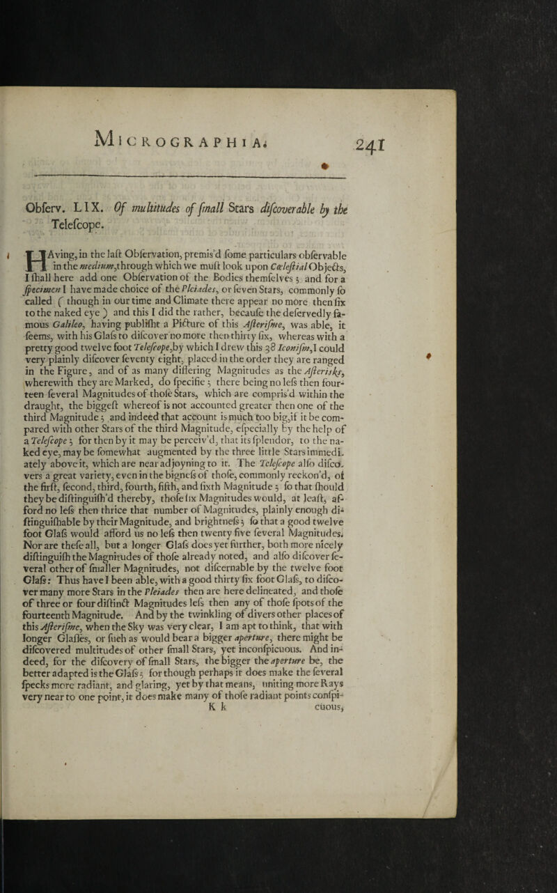 » Obferv. LIX. Of multitudes of fmall Scars difcover able by the Telefcope. HAving,in thelaft Oblervation, premis'd Tome particulars obfervable in the we*//«*/,th rough which we mud look upon CceleflialObje&s, I ihall here add one Obfcrvation of the Bodies themfelves 3 and for a Jpecimen I have made choice of the Pleiades^ or feven Stars, commonly lo called ( though in our time and Climate there appear no more then fix to the naked eye ) and this I did the rather, becaule the defervedly fa¬ mous Galileo, having publrfht a Figure of this Ajlerifme, was able, it feemsj with his Glafs to difeover no more then thirty fix, whereas with a pretty good twelve foot Telefcope Joy which I drew this 38 Iconifmy could very plainly difeover feventy eight, placed in the order they are ranged in the Figure, and of as many differing Magnitudes as th eAfterislf, wherewith they are Marked, do fpecifie 3 there being no lels then four-* teen feveral Magnitudes of thole Stars, which are compris'd within the draught, the biggeft whereof is not accounted greater then one of the third Magnitude 3 and indeed that account is much too big,if it be com¬ pared with other Stars of the third Magnitude, ■efpecially by the help of a Telefcope 3 for then by it may be perceiv’d, that its fplendor, to the na¬ ked eye, may be lomewhat augmented by the three little StarsimmedL ately aboveit, which are nearadjoyningto it. The Telefcope alfo difcco vers a great variety, even in the bignels of thole, commonly reckon’d, ot the firft, lecond, third, fourth, fifth, and fixth Magnitude 3 fo that fhould they be diftinguilh’d thereby, thofe fix Magnitudes would, at leaft, af¬ ford no lels then thrice that number of Magnitudes, plainly enough di- ffinguifhable by their Magnitude, and brightnels 5 fo that a good twelve foot Glals would afford us no lefs then twenty five feveral Magnitudes. Nor are thefe all, but a longer Glafs does yet further, both more nicely diffinguilh the Magnitudes of thole already noted, and alfo difeover fe¬ veral other of Imaller Magnitudes, not difcernable by the twelve foot Glals: Thus have I been able, with a good thirty fix foot Glals, to difeo¬ ver many more Stars in the Pleiades then are here delineated, and thole of three or fourdiftinft Magnitudes lefs then any of thofe fpots of the fourteenth Magnitude. And by the twinkling of divers other places of this Aflerifme, when the Sky was very clear, 1 am apt to think, that with longer Glafles, or fueh as would bear a bigger aperture, there might be difeovered multitudes of other fmall Stars, yet inconfpicuous. And in¬ deed, for the difeovery of fmall Stars, the bigger the aperture be, the better adapted is the Glals 3 for though perhaps it does make the feveral fpecks more radiant, and glaring, yet by that means, uniting more Rays very near to one point, it does make many of thofe radiant points confpi- K k. chous,