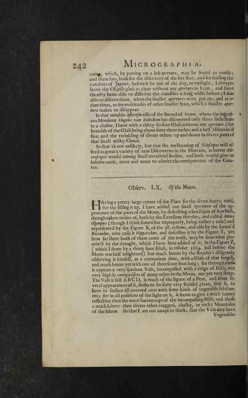 % and therefore, both for the difeovery of the fixt Star, and for finding the Satellites of Jupiter, before it be out of the day, or twilight, Ialwayes leave the Objed-glafs as clear without any aperture as I can , and have thereby been able to difeover the Satellites a long while before 51 was able to difeern them, when the fmaller apertures were put on 5 and at o- ther times, to fee multitudes of other fmaller Stars, which a fmaller aper¬ ture makes to difappear. In that notable Afterifm alfo of the Sword of Orion, where the ingeni- I ous Monfieur Hugens van Zulichem has difeovered only three little Stars in a clufter, I have with a thirty fix foot Glafs,without any aperture (the breadth of the Glafs being about fome three inches and a half )difcover’d five, and the twinkling of divers others up and down in divers parts of that (mail milky Cloud. So that tis not unlikely, but that the meliorating of Telefcopes will af¬ ford as great a variety of new Difcoveries in the Heavens, as better Mi¬ croscopes would among fmall terreftrial Bodies, and both would give us infinite caufe, more and more to admire the omnipotence of the Crea¬ tor. Obferv. L X. Of the Moon. HAvinga pretty large corner of the Plate for the leven Starrs, void, for the filling it up, I have added one fmall Specimen of the ap¬ pearance of the parts of the Moon, by deforibing a (mall lpot of it,which, though taken notice of, both by the Excellent Hevelius, and called Mons Olympus (though I think fomewhat improperly, being rather a vale) and reprefented by the Figure X, of the %8. Scheme, and alfo by the Learn d Ricciolus, who calls it Hipparchus, and deferibes it by the Figure Y, yet how far fhort both of them come of the truth, may be fomewhat per¬ ceiv’d by the draught, which I have here added of it, in the Figure Z, ( which I drew by a thirty foot Glals, in oUoher 1664. juft befoie the Moon was half inlightned) but much better by the Readers diligently obferving it himfelf, at a convenient time, with a Glafs of that length, and much better yet with one of threefcore foot long 5 for through thef© it appears a very Ipacious Vale, incompafled with a ridge of Hills, not very high in comparifon of many other in the Moon, nor yet very fteep. The Vale it felf A B C D, is much of the figure of a Pear, and from fe- veral appearances of it, feems to be fome very fruitful place, that is, to have its forface all covered over with fome kinds of vegetable fubftan- ces $ for in all pofitions of the light on it, it feems to give a much fainter refle&ion then the more barren tops of the incompafting Hills, and thole a much fainter then divers other cragged, chalky, or rocky Mountains * of the Moon. So that I am not unapt to think, that the Vale may have Vegetables Y