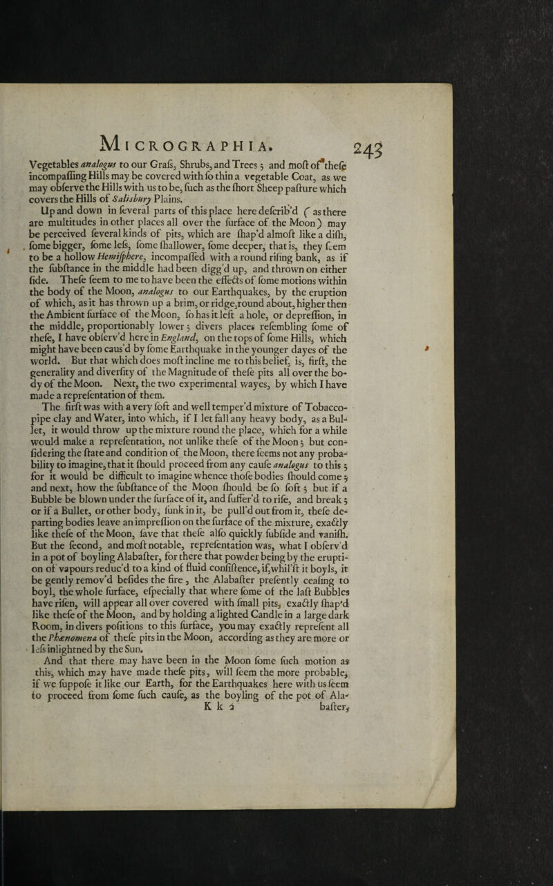 i I Micrographia. Vegetables analogus to our Grafs, Shrubs, and Trees 3 and mod of*thefo incompaffing Hills may be covered with fo thin a vegetable Coat, as we may obforve the Hills with us to be, fuch as the fhort Sheep padure which covers the Hills of Salisbury Plains. Up and down in feveral parts of this place here defend'd ( as there are multitudes in other places all over the furface of the Moon ) may be perceived feveral kinds of pits, which are fhap’d almod like a difh, . fome bigger, fome lels, fome lhallower, fome deeper, that is, they feem to be a hollow Hewijphere, incompaffed with a round riling bank, as if the fubdance in the middle had been digg’d up, and thrown on either fide. Thefe feem to me to have been the efie&s of fome motions within the body of the Moon, analogus to our Earthquakes, by the eruption of which, as it has thrown up a brim, or ridge,round about, higher then the Ambient furface of the Moon, fo has it left a hole, or depreflion, in the middle, proportionably lower 5 divers places refombling fome of thefo, I have obferv’d here in England, on the tops of fome Hills3 which might have been caus’d by fome Earthquake in the younger dayes of the world. But that which does mod incline me to this belief, is, firft, the generality and diverfity of the Magnitude of thefe pits all over the bo¬ dy of the Moon. Next, the two experimental wayes, by which I have made a reprefentation of them. The fird was with a very foft and well temper’d mixture of Tobacco- pipe clay and Water, into which, if I let fall any heavy body, as a Bul¬ let, it would throw up the mixture round the place, which for a while would make a reprefentation, not unlike thefe of the Moon 3 but con- fidering the date and condition of the Moon, there feems not any proba¬ bility to imagine, that it fhould proceed from any caufo analogus to this 5 for it would be difficult to imagine whence thofe bodies fhould corner and next, how the fubftance of the Moon fhould be fo foft 3 but if a Bubble be blown under the furface of it, and fuffer’d to rife, and break 3 or if a Bullet, or other body, funk in it, be pull’d out from it, thefe de¬ parting bodies leave an imprefiion on the furface of the mixture, exactly like thefe of the Moon, lave that thefe alfo quickly fubfide and vanifh. But the fecond, and moff notable, Reprefentation was, what l obferv’d in a pot of boy ling Alabader, for there that powder being by the erupti¬ on of vapours reduc’d to a kind of fluid confidence, if, whifft itboyls, it be gently remov’d befides the fire , the Alabafter prefontly ceafing to boyl, the whole furface, efpecially that where fome of the laft Bubbles haverifon, will appear all over covered with fmall pits, exactly fhap’d like thefe of the Moon, and by holding a lighted Candle in a large dark Room, in divers pofitions to this furface, you may exactly reprefont all the Thtinomena of thefe pits in the Moon, according as they are more or ldsinlightnedby the Sum And that there may have been in the Moon fome fuch motion as this, which may have made thefe pits, will feem the more probable* if we fuppofe it like our Earth, for the Earthquakes here with us feem to proceed from fome fuch caufo, as the boyling of the pot of Alaj K k 2 baiter* 245 #