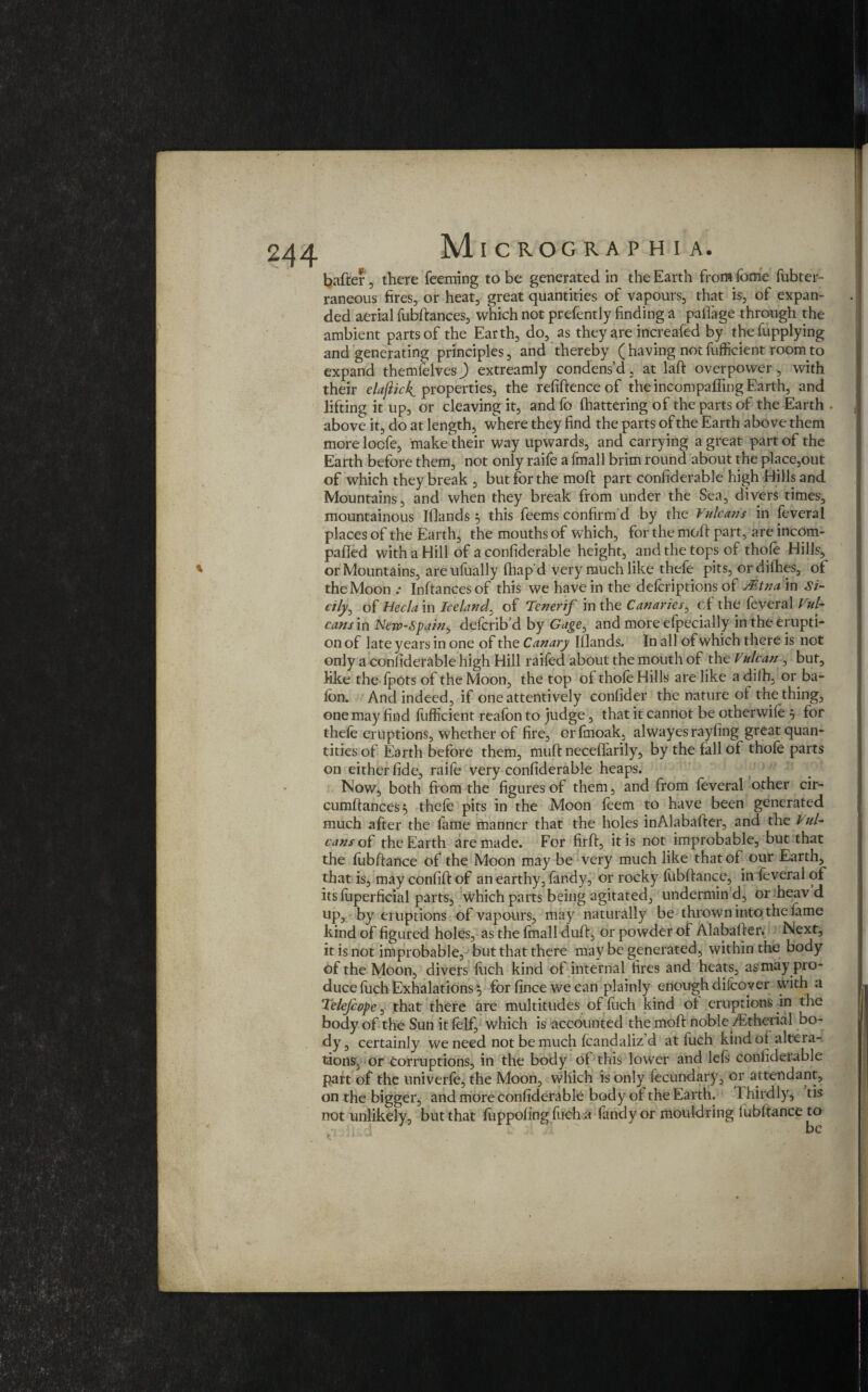 bafter, there feeming to be generated in the Earth from Tome fubter- raneous fires, or heat, great quantities of vapours, that is, of expan¬ ded aerial fubftances, which not prefently finding a paflage through the ambient parts of the Earth, do, as they are increafed by thefupplying and generating principles, and thereby (having notfufficient.roomto expand themfelvesj extreamly condens’d, at laft overpower, with their elaftick. properties, the refiftence of the incompafling Earth, and lifting it up, or cleaving it, and fo fhattering of the parts of the Earth . above it, do at length, where they find the parts of the Earth above them more locfe, make their way upwards, and carrying a great part of the Earth before them, not only raife a fmall brim round about the place,out of which they break , but for the moft part confiderable high Hills and Mountains, and when they break from under the Sea, divers times, mountainous Wands 3 this feems confirm'd by the Vulcans in feveral places of the Earth, the mouths of which, for the moft part, are incqm- pafted with a Hill of a confiderable height, and the tops of thofe Hills, * or Mountains, areufually fhap'd very much like thefe pits, ordithes, of the Moon Inftancesof this we have in the defcriptions of Mtna in Si¬ cily, of Hecla in Iceland, of Tenerif in the Canaries, cf the feveral Vul¬ can sm Nen>-Spain, defcrib’d by Gage, and more efpecially in the erupti¬ on of late years in one of the Canary Wands. In all of which there is not only a confiderable high Hill railed about the mouth of the Vulcan , but, like the fpots of the Moon, the top of thole Hills are like a dilh, or ba- fon. And indeed, if one attentively conlider the nature of the thing, one may find fufficient reafon to judge, that it cannot be otherwile , for thele eruptions, whether of fire, crfmoak, alwayesrayling great quan¬ tities of Earth before them, muft neceffarily, by the fall of thofe parts on either fide, raife very confiderable heaps. Now, both from the figures of them, and from feveral other cir- cumftances *, thele pits in the Moon leem to have been generated much after the fame manner that the holes inAlabafter, and the lul- cans of the Earth are made. For firft, it is not improbable, but that the fubftance of the Moon may be very much like that of our Earthy that is, may confift of an earthy, fandy, or rocky fubftance, in feveral of its fuperficial parts, which parts being agitated, undermin d, or heav d up, by eruptions of vapours, may naturally be thrown into the lame kind of figured holes, as the Imall duft, or powder of Alabafter. Next, it is not improbable, but that there may be generated, within the body of the Moon, divers fuch kind of internal tires and heats, as may pro¬ duce fuch Exhalations} for fince we can plainly enough difcover with a Telefcope, that there are multitudes of fuch kind of eruptions in the body of the Sun itfelf, which is accounted the moft noble ditherial bo¬ dy, certainly we need not be much fcandaliz’d at fuch kind ot altera¬ tions, or corruptions, in the body ot this lower and left conhderable part of the univerle, the Moon, which is only fecundary, or attendant, on the bigger, and more confiderable body of the Earth. Thirdly, tis not unlikely, but that fuppofing fuch a fandy or mouldring lubltance to • i. : I • be