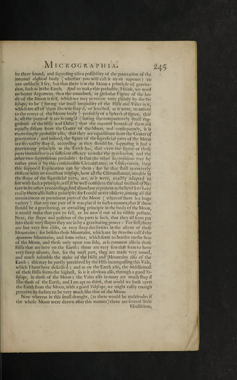 be there found, and fuppofing alfoa poffibility of the generation of the internal elajiical body (whether you will call it air or vapours ) tis not unlikely. I lay, but that there is in the Moon a principle of gravita¬ tion, fuch as in the Earth. And to make this probable, I think, we need no better Argument, then the roundnels, or globular Figure of the bo¬ dy of the Moon itfelf, which we may perceive very plainly by theTe- fefeope, to be ( bating the fmall inequality of the Hills and Vales in it, which are all of them likewile lhap’d, or levelled, as it were, to anfwer to the center of the Moons body ) perfectly of a Spherical figure, that is, all the parts of it are forang'd (bating theeomparitively lmall rug- gednefs of the Hills and Dales ) that the outmoft bounds of them are equally diftant from the Center of the Moon, and conlequently, it is exceedingly probable alfo, that they are equidiliant from the Center of gravitation 5 and indeed, the figure of the fuperficial parts of the Moon are fo exafrly fhap’d, according as they fhould be, fuppofing it had a gravitating principle as the Earth has, that even the figure of thofe parts themlelvesisof fufficient efficacy to make the gravitation, and the other two luppofitions probable: lb that the other luppofitions may be rather prov’d by this conliderable Circumftance, or Qbfervation, then this fuppos’d Explication can by them , for he that lhall attentively oblerve with an excellent Telejc0peo how all the Circumftances, notable in the fhape of the fuperficial parts, are, as it were, exa&ly adapted to fuit with fuch a principle,will,if he well confiders the ufual method of Na¬ ture in its other proceedings,find abundant argument to believe it to have really there alfo fuch a principle} for I could never obferve,among all the mountainous or prominent parts of the Moon ( whereof there is a huge variety ) that any one part of it was plac’d in fuch a manner,that if there fhould be a gravitating, or attracting principle in the body of the Moon, it would make that part to fall, or be mov’d out of its vifible pofture. Next, the fhape and pofition of the parts is fuch, that they all leem put into thofe very fhapes they are in by a gravitating power .* For firff,there are but very few clifts, or very deep declivities in the afeent of thefe Mountains 5 for befides thofe Mountains, which are by Hevelius call’d the Apennine Mountains, and fome other, which feem to border on the Seas of the Moon, and thofe only upon one fide, as is common alfo in thole Hills that are here on the Earth, there are very fewth^t leem to have very freep afeents, but, for the moft part, they are made very round, and much refemble the make of the Hills and Mountains alfo of the Earth 5 this may be partly perceived by the Hills incompafling this Vale, which I have here deferib’d } and as on the Earth alio, the middlemoffc of thele Hills feems the higheft, fo is it obvious alfo, through a good Te- lefcope, in thole of the Moon 5 the Vales alfo in many are much fhap d like thole of the Earth, and I am apt to think, that could we look upon the Earth from the Moon, with a good Telejcope0 we might eafily enough perceive its furface to be very much like that of the Moon- Now whereas in this fmall draught, (as there would be multitudes if the whole Moon were drawn after this manner) there are leveral little Ebullitions,