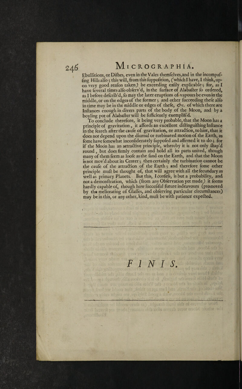 Mi CROGR AP H I A. Ebullitions, orDifhes, even in the Vales themfelves,and in the incompaf* (ing Hills alfo j this will, from this fuppolition, (“which I have, I think, up¬ on very good reafon taken) be exceeding eafily explicable 5 for, as I have feveral times alio obferv’d, in the furfacc of Alabafter fo ordered, as I before defcrib’d, fo may the later eruptions of vapours be even in the middle, or on the edges of the former 5 and other fucceeding thefe alfo in time may be in the middle or edges of thefe, &c. of which there are Inftanees enough in divers parts of the body of the Moon, and by a boyling pot of Alabafter will be fufficiently excmplifi’d. To conclude therefore, it being very probable, that the Moon has a principle of gravitation, it affords an excellent diftinguifhinglnftance in the fearch after the caufe of gravitation, or attraction, to hint, that it does not depend upon the diurnal or turbinated motion of the Earth, as fome have fomewhat inconfiderately fuppofed and affirmed it to do 5 for if the Moon has an attractive principle, whereby it is not only fhap’d round , but does firmly contain and hold all its parts united, though many of them feem as loofe as the land on the Earth, and that the Moon is not mov’d about its Centerj then certainly the turbination cannot be the caufe of the attraction of the Earth 5 and therefore fome other principle muft be thought of, that will agree with all the fecundary as well as primary Planets. But this, I confefs, is but a probability, and not a demonftration, which (from any Obfervation yet made) it feems hardly capable of, though how fuccefsful future indeavours (promoted by the meliorating of Glaftes, and obferving particular circumftances) may be in this, or any other, kind, muft be with patience expcCted.