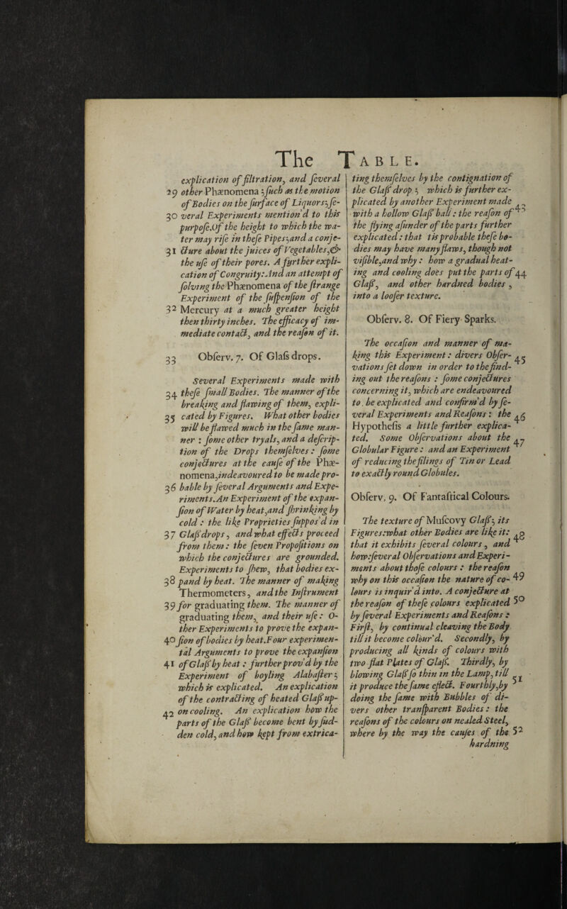 explication of filtration, and feveral 29 other Phenomena 5fuch as the.motion of Bodies on the furface of Liquors\fe- 30 veral Experiments mention d to this purpofe.of the height to which the wa¬ ter may rife in thefe Pipes-^and a conje- 31 Sure about the juices of Vegetables^ the ufe of their pores. A further expli¬ cation of Congruity.'And an attempt of folving the Phenomena of the ftrange Experiment of the fufpenflon of the 32 Mercury at a much greater height then thirty inches. The efficacy of im¬ mediate contaS) and the reafon of it. 35 Obferv. 7. Of Glafsdrops. Several Experiments made with 34 thefe fm all Bodies. The manner of the breaking and flawing of them, expli- 55 cated by Figures. What other bodies will be flawed much in the fame man¬ ner : fome other tryals, and a defrip- tion of the Drops themjelves : fome conjectures at the caufe of the Phs- nomenajndeavoured to be made pro- 36 bable by fever a l Arguments and Expe¬ riments. An Experiment of the expan- Jion of Water by heat^and fhrinkjng by cold : the like Proprieties fuppos d in 3 7 Glafidrops , and what effeCts proceed from them : the [even Tropofitions on which the conjectures are grounded. Experiments to Jhew, that bodies ex- 38 pand by heat. The manner of making Thermometers, and the Injirument 39 for graduating them. The manner of graduating them, and their ufe : O- ther Experiments to prove the expan- 40 fion of bodies by heat.Four experimen¬ tal Arguments to prove the expanjion 41 of Glafi by heat: further prov’d by the Experiment of boyling Alabajier 5 which is explicated. An explication of the contracting of heated Glafiup- 42 on cooling. An explication how the parts of the Glafi become bent byfitd- den cold, and how kept from extrica¬ ting thcmfelves by the contignation of the Glafi drop 5 which is further ex¬ plicated by another Experiment made with a hollow Glafi ball: the reafon of ‘ ~> the flying afunder of the parts further explicated : that tisprobable thefe bo¬ dies may have many flaws, though not vifible^and why : how a gradual heat¬ ing and cooling does put the parts of 44 Glafi, and other hardned bodies , into a loofer texture. Obferv. 8. Of Fiery Sparks. The occafion and manner of ma¬ king this Experiment: divers Obfcr- vations ft down in order to thefind¬ ing out the reafons : fome conjectures concerning it, which are endeavoured to. be explicated and confirm'd by fe- veral Experiments and Reafons : the ^ Hypothecs a little further explica¬ ted. Some Obfrvations about the ^ Globular Figure : and an Experiment of reducing the filings of Tin or Lead to exaCtly round Globules. Obferv, 9. Of Fantaftical Colours. The texture of Mufcovy Glafi5 its Figuresiwhat other Bodies are like it: .g that it exhibits fever al colours, and ^ howifiveral Objervations and Experi¬ ments about thofe colours : the reafon why on this occafion the nature of co-^ lours is inquir’d, into. A conjecture at the reafon of thefe colours explicated 5° by f veral Experiments and Reafons : Firfl, by continual cleaving the Body till it become colhur d. Secondly, by producing all kjnds of colours with two flat Plates of Glafi. Thirdly, by biowing Glafifo thin in the Lamp, till it produce the fame efleCt. Fourthly fly doing the fame with Bubbles of di¬ vers other tranfparent Bodies: the reafons of the colours on nealed Steely where by the way the canjes of the 52 hardning