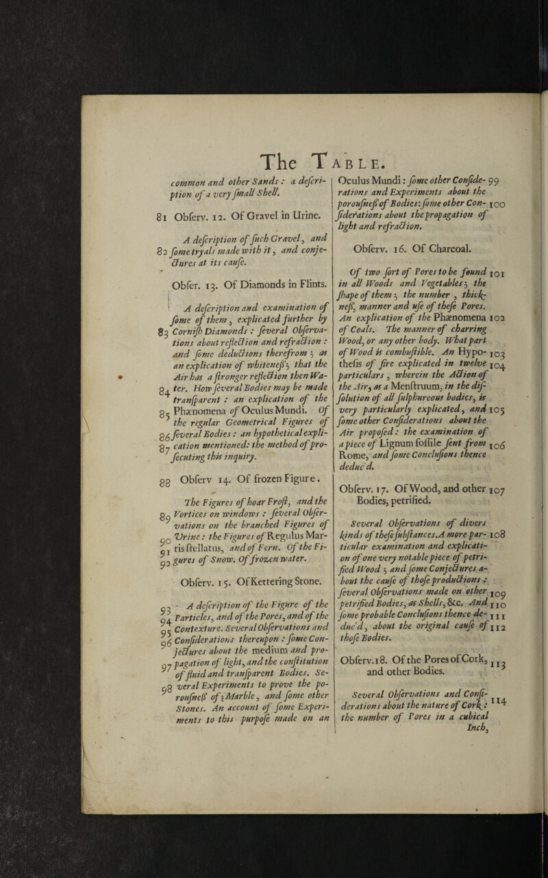 common and other Sands : a defer i- ption of a very fmall Shell. 81 Obferv. 12. Of Gravel in Urine. A defer ipt ion of fuch Gravel, and 82 fome tryals made with it , and conje¬ ctures at its caufe. Obfer. 13. Of Diamonds in Flints. \ A defeription and examination of fome of them , explicated further by 83 Cornijh Diamonds : feveral Obferva- tions about reflection and refraCtion : and fome deductions therefrom 3 as an explication of whitenefe5 that the Air has a flronger reflection thenWa- g . ter. How fever al Bodies may be made tranfparent : an explication of the g,- Phenomena 0/Oculus Mundi. of ? the regular Geometrical Figures of fever al Bodies: an hypothetical expli- g_ cation mentioned: the method of pro- fecuting this inquiry. Oculus Mundi: fome other Confide- 99 rations and Experiments about the poroujheflof Bodies: fome other Con- 100 federat ions about the propagation of light and refraCtion. Obferv. 16. Of Charcoal. Of two fort of Fores to be found 101 in all Woods and Vegetables 5 the Jhape of them ^ the number , thicif- nefe manner and ufe of thefe Fores. An explication of the Phenomena 102 of Coals. The manner of charring Wood, or any other body. What part of Wood is combujiible. An Hypo- 103 thefis of fire explicated in twelve particulars , wherein the ACtion of the Air, as a Menftruum, in the dif folution of all fulphureous bodies, is very particularly explicated, and 105 fome other Conftderations about the Air propofed: the examination of apiece of Lignum foflile fent from I0g Rome, and fome Conclufions thence deduc'd. gg Obferv 14. Of frozen Figure. The Figures of hoar Frojl, and the gp Vortices on windows : feveral Obfer- vations on the branched Figures of qo Urine: the Figures of RegulusMar- q} tisftellatus, andofFern. OftheFi- 92 gHres °f Snow. Of frozen water. Obferv. 15. Of Kettering Stone. • A defir ipti on of the Figure of the qa Particles, and of the Pores, and of the ft Contexture. Several Obfervations and 06 Confederations thereupon : fomeCon- ^ jeCtures about the medium and pro- Q7 pagation of light, and the conftitution * of fluid and tranfparent Bodies. Se- no veral Experiments to prove the po- ' roufnefi of 1 Marble, and fome other Stones. An account of fome Experi¬ ments to this purpofe made on an Obferv. 17. Of Wood, and other 107 Bodies, petrified. Several Obfervations of divers Ijnds of theftfubftances.A more par- 108 ticular examination and explicati¬ on of one very notable piece of petri¬ fied Wood j and fome ConjeUures a- bout the caufe of thofe produ&ions : feveral Obfervations made on other io^ petrified Bodies, as Shells, 8tc. And IIO feme probable Conclufions thence de- , I l due d, about the original caufe of II2 thofe Bodies. . - . . V. . . Obferv. 18. Of the Pores of Cork, and other Bodies. Several Obfervations and Confe¬ derations about the nature of Corfi: the number of Fores in a cubical Inch, 114