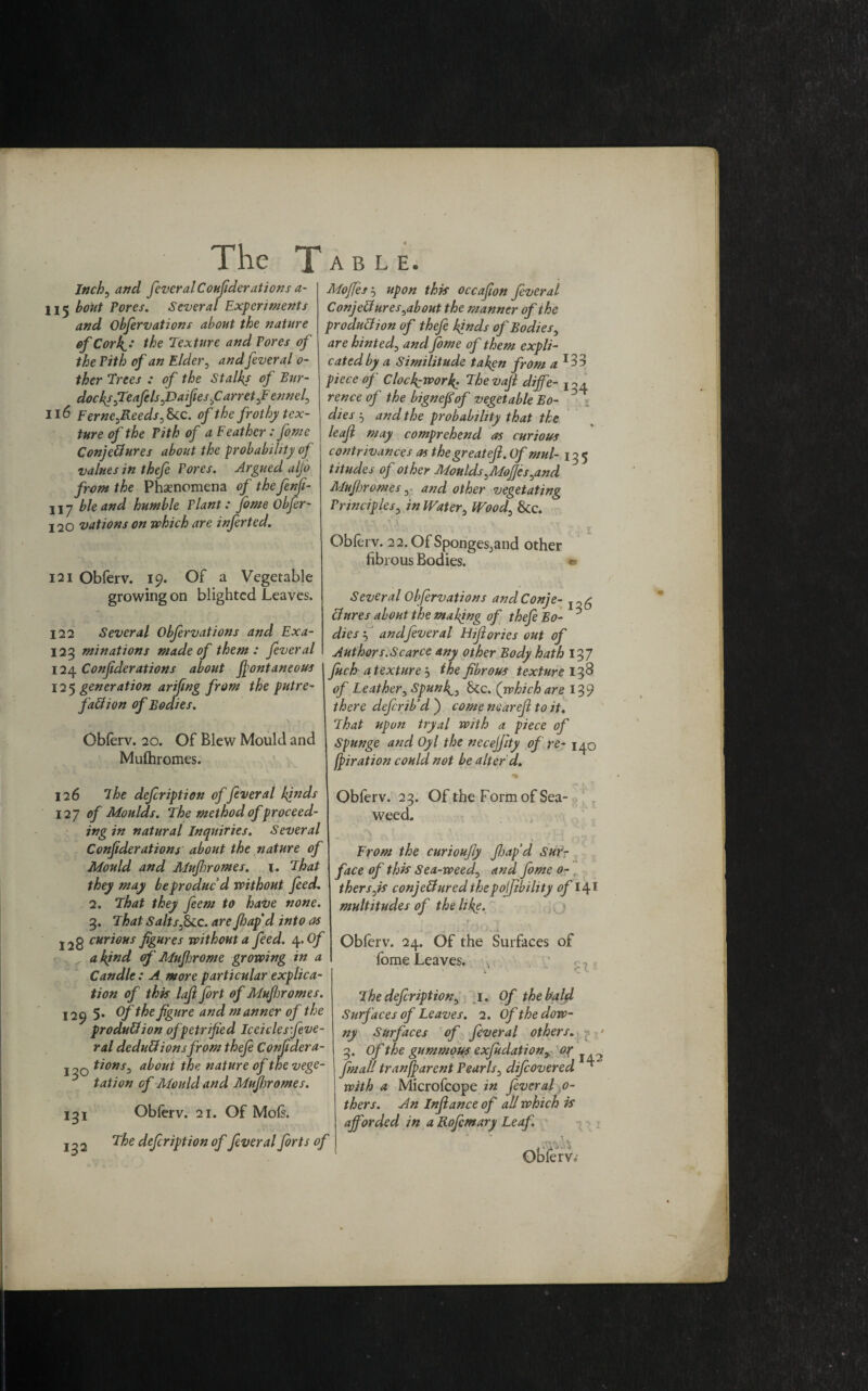 Inch5 and feveral Confederations a- 115 bout Pores. Several Experiments and Obfervations about the nature of Cork,'j the Texture and Pores of the Pith of an Elder , and feveral 0- ther Trees : of the Stalky of Bur¬ docks fteafelsfisaifeesfi arret fiennef 116 Ferne^Reeds, &c. of the frothy tex¬ ture of the Pith of a Feather: feme Conjectures about the probability of values in thefe Pores. Argued alfo from the Phenomena of the fenfe- liy bleand humble Plant: fome Obfer- 120 vations on which are inferted. 121 Obferv. 19. Of a Vegetable growing on blighted Leaves. 122 Several Obfervations and Exa- 123 minations made of them: feveral 124. Confederations about fiontaneous 125 generation arifeng from the putre¬ faction of Bodies. Obferv. 20. Of Blew Mould and Mufhromes. 126 The defeription offeveral kinds 12 y of Moulds. The method of proceed¬ ing in natural Inquiries. Several Confederations about the nature of Mould and Mufhromes. 1. That they may be produc’d without feed. 2. That they fern to have none. 3. That Saltsf>LC. are floap'd into as 128 curious figures without a feed. 4 .Of a kind of Mufejrome growing in a Candle : A more particular explica¬ tion of this laft fort of Mufejromes. 129 5* °f the figure and manner of the production of petrified Iceicles feve¬ ral deductions from thefe Confedera- j tions3 about the nature of the vege¬ tation of Alould and Mufhromes. 131 Obferv. 21. Of Mofs. 132 The defeription of feveral forts of Moffes j upon this occafeon feveral ConjeCtures^about the manner of the production of thefe kinds of Bodies, are hinted0 and feme of them expli¬ cated by a Similitude taken from a *33 piece of Clockwork; Thevafe diffe- rence of the bignefiof vegetable Bo- dies 5 and the probability that the leaf may comprehend as curious contrivances as the great eft. Of mul- 13 5 titudes of other Moulds^Moffes^and Mufhromes 3 and other vegetating Principles3 in Water, Wood0 &c. \ V. \ * . r Obferv. 22,OfSpongesJand other fibrous Bodies. « Several Obfervations andConje- Ctnres about the making of thefe Bo- * dies '■) andfeveral Hiftories out of Authors.Scarce any other Body hath 13 7 fitch a texture j the fibrous texture 138 of Leather^ Spun^ Sec. (which are 139 there defer ib’d j come near eft to it. That upon tryal with a piece of Spunge and Oyl the necejftty of re- 140 ftiration could not be alter d. Obferv. 23. Of the Form of Sea¬ weed. From the curioufly ft jap'd Sur¬ face of this Sea-weed, and. fome 0- thersjs conjeCfured the polfibiltty of multitudes of the like. Obferv. 24. Of the Surfaces of fome Leaves. 1 - cl The defeription^ 1. Of the bald Surfaces of Leaves. 2. Of the dow¬ ny Surfaces of feveral others„ 3. Of the gummous exjudation, final! tranffarent Pearls5 difeovered ^ with a Microfcope in feveral ,0- thers. An Inftance of all which is afforded in a Rofemary Leaf.