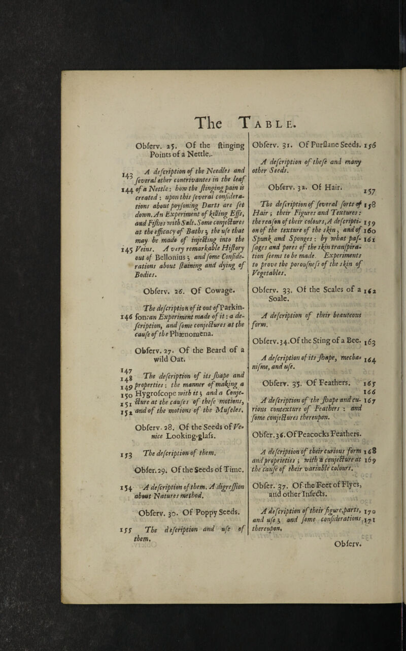 Obferv. 2$. Of the flinging Points of a Nettle.. x A defcription of the Needles and feverai ether contrivances in the leaf 144 of a Nettle: how the flinging pain is created: upon this feverai conjidera¬ tions about poyfoning Darts are fet down. An Experiment of killing Effs, and Fifhes with Salt. Some conjeHures at the efficacy of Baths 5 the ufe that may be made of injeHing into the 145 Veins. A very remarkable Hiflory out of Belionius j andfeme Conflde- rations about (laining and dying of Bodies. Obferv. 26. Of Cowage. The defcription of it out o/Par kin- 146 ion: an Experiment made of it: a de¬ fcription, and fome conjectures at the caufeof Phenomena. Obferv. 27. Of the Beard of a wild Oat. 148 T&5 defcription of its JJjape and 149 properties: the manner of making a Hygrofcope with it, and a Conje- Uure at the caufes of thefe motions, l and of the motions of the Mufcles, Obferv. 28. Of the Seeds of Ve* nice Looking>glafs. 1 The defcription of them. Obfer. 29. Of the Seeds of Time. . . • - *. * 154 A de fcription of them. A digreffion about Natures method. Obferv. 30. Of PoppySeeds. -. CV - . . Wf • •*. ' iff The defcription and ufe of them. Obferv. 31. Of Purflane Seeds. 1 y6 A defcription of thefe and many other Seeds. Obferv. 3a. Of Hair. The defcription of feverai forts of 1 Hair i their Figures and Textures: thereafon of their colours ,A defcripti- ify on of the texture of the skin 3 and of j 50 Spunky and Sponges : by what paf [ages and pores of the skin tranfpira- tion feems to be made. Experiments to prove the poroufnefs of the skin of Vegetables. Obferv. 33. Of the Scales of a^2 Soale. A defcription of their beauteous form. Obferv. 3 4.Of the Sting of a Bee. ,5^ A defcription of its Jhape3 mechas nifme, and ufe. Obferv. 35. Of Feathers. T 6y 166 A de fcription of the Jhapeandcu- \$j rious contexture of Feathers : and fome conjeFlures thereupon. Obfer. 3 Of Peacocks Feathers. . ■ . \V HAW A defcription of their curious form i<j8 andproprieties ; with a conjecture at 169 the caufe of their variable colours. ^ j V. v. * F Obfer. 37. Of the Feet of Flyes, and other Infers. *. T N • A^VX QC£ , 1 C A defcription of their figure,parts, lJQ and ufe j and fome conftderations J?i thereupon. ■-V