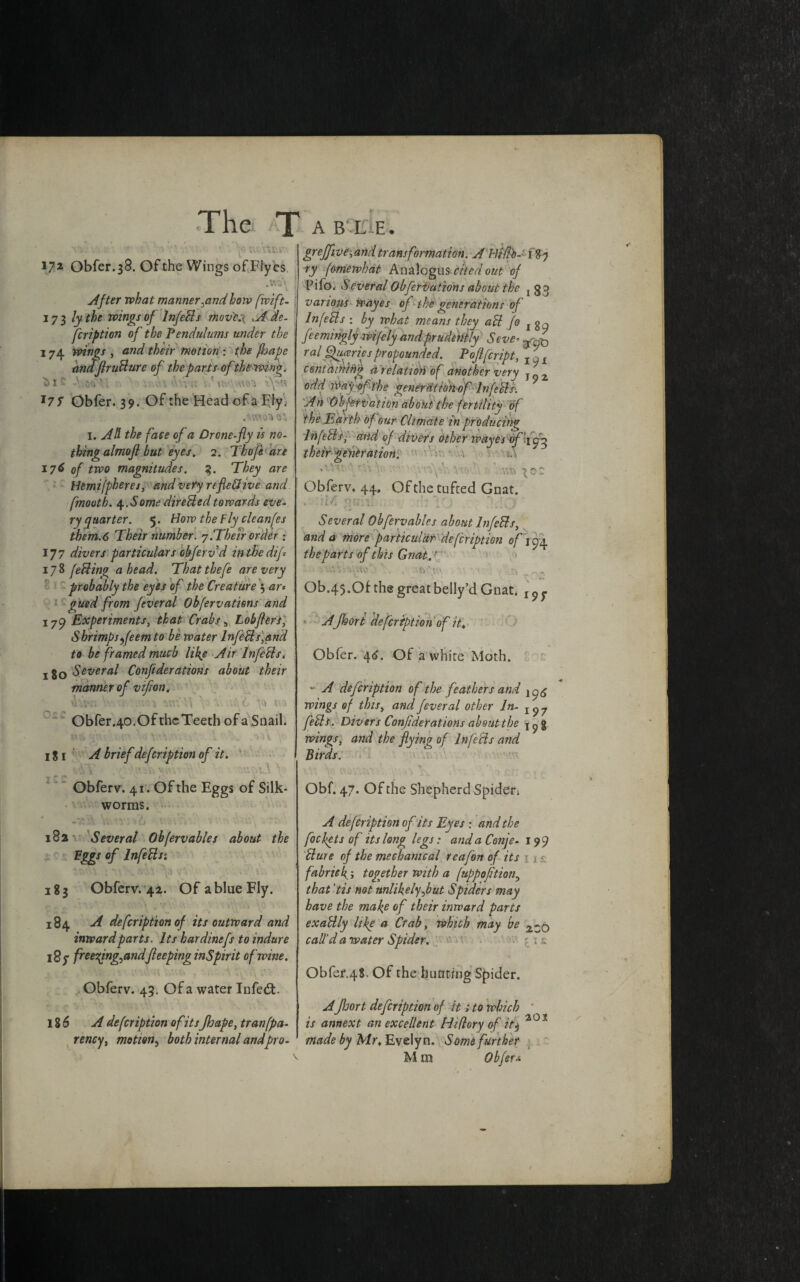 The T a B L E . «' ;A  , ' v . ^6 172 Obfer.38. Ofthe Wings ofFIyes ; l I After what manner^and how fwift- 173 lythe wings of InfeBs mov'e.x .A de¬ scription of the Pendulums under the 174 wings , and their motion ; the fljafe andflruBure of the parts ofthewing, £>1 ' ‘ d V -\UV} *7 7 Obfer. 39. Of the Head of a Ely. I. AH the face of a Drone-fly is no¬ thing almofi but eyes, 2. Thofeare 176 of two magnitudes. 3. They are Hemifpheres, and very reflexive and fmooth. 4.Some direUedtowards eve¬ ry quarter. 5. How the Fly cleanfes tbem.6 Their number. 7.Their order ; 177 divers particulars obferv d intkedif 178 feBing a head. That thefe are very probably the eyes of the Creature 3 ar* gued from feveral Obfervations and 1Experiments, that Crabs s Lobflers, Shrimps feem to be water InfeBs,and to be framed much life Air InfeBs. 180 Several Confiderations about their manner of vifon. vhVn V ;:vj y.tvVS to ; Obfer.40. Of the Teeth of a,Snail. 18 1 A brief defeription of it. \ vv\y' ’ Obferv. 41. Ofthe Eggs of Silk¬ worms. 182 Several Obfervables about the Eggs of InfeBs; 183 Obferv. 42. Of a blue Fly. 184 A defeription of its outward and inward parts. Its hardinefs to indure 187 freeqng^andfleeping inspirit of wine. Obferv. 45. Of a water Infed. 186 A defeription of itsJhape, tran(pa¬ tency , motion, both internal andpro- grejfive-,and transformation. A Hi fib- 187 ry forriewhdt Analogus cited out of Pifo. S everal Obfervations about the j 33 various Wayes of the generations of InfeBs : by what means they aB f® feemingly wifely and prudently Stve- r al Quarles propounded. Pojlfcript, I^l containing dr elation of another very j_2 odd Waygf- the generation of InfeBs. An Observation about the fertility of the Earth of our Climate in producing InfeBs, and of divers other wayes of .\ their generation; * ' A* ” \ . ' ’ -< • * . fr\ ■**» Obferv* 44, Ofthe tufted Gnat. . ?rM gsiten rfj V; Several Obfervables about InfeBs, and a more particular defeription of j 94 the parts of this Gnat.' Ob.45.Of the great belly’d Gnat. 1 ? ^ A Jhort defeription of it„ Obfer. 46. Of a white Moth. “ A defeription of the feathers and ^6 wings of this, and feveral other In- IS>7 feBi. Divers Confiderations about the wings, and the flying of InfeBs and Birds. Obf. 47. Ofthe Shepherd Spider* A defeription of its Eyes : and the foe fets of its long legs: and a Conje- 199 Bure of the mechanical reafon of its > / fabrick 5 together with a fuppoftion0 that 'tis not unlikely Jut Spiders may have the make of their inward parts exaBly like a Crab, which may be ZZq call’d a water Spider. ; Obfer.48. Of the hunting Spider. AJhort defeription of it s to which ' is annex t an excellent Hi (lory of it$ 201 made by Mr, Evelyn. Some further M m Obferv