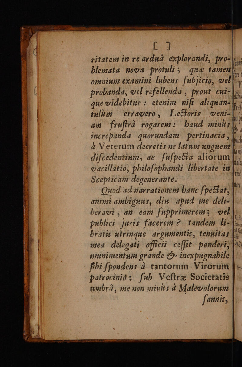 ritatem in re ardu. explorandi, pro-| Li bleuata nova protuli ; que tamen omnium examini lubene. fubjicto, veli, probanda, wel refellenda , prout. cui-]s. que videbitur : etenim uif. alzquan-| tulhss erravero, | Le&amp;foris veni-. am fruflrà vogarem :.— baud uinhg | increpanda quorundam pertinacia , |. &amp; Veterum decretzs ne latnui unguenz | | difcedentium, ac fufpecia aliorum | vacillátio, philofopbandi libertate n EY Scepticam degenerante. | Quod ad narrationem banc f »etdat]] ani ambiguus, diw apud we deli- | ! beravi , an. eam fupprimerem; vel |. publici juris faceres ?. tandem li- [|n bratis utrinque argumentis, temitas li mea delegati ofici ce[fit ^ ponderi; T. amnimentum grande €x inexpugnabile | fibi fpondens à tantorum Virorum | pateocinió s. fub Veftrz Societatis | umbrdà, ve non minis à Maleoolorum | famis, |