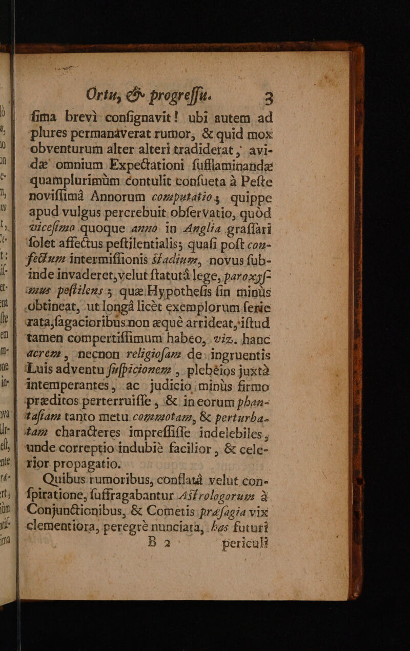 fima brevi confignavit! ubi autem ad plures permanáverat rumor; &amp; quid mox obventurum alter alteri tradiderat, avi- d&amp;' omnium Expecationi füfflaminandz quamplurimüm contulit confueta à Pefte novifimà Annorum cozzpetatios quippe apud vulgus percrebuit obfervatio, quód vicefimo quoque azzo. in glia graffari folet affectus peftilentialis; quafi poft coz- fedium intermiflionis $£adzuz., novus füb- inde invaderet,velut ftatutà lege, parox;f- uus pe(iilens.s qua Hypothefis fin minus zata;fagacioribusnon equé arrideat iftud tamen compertiffimum habeo, iz. hanc 4crez?, necnon relgiofazz de: ipngruentis ;Luis adventu fz(pzcionezz , plehéios juxtà intemiperantes, ac judicio miniis firmo praeditos perterruifle ; &amp; in eorum pbaa- tafraus tanto metu. cozezzotam, &amp; perturba- unde correptio indubi? facilior , &amp; cele- rior propagatio. Quibus rumoribus, conflatà velut con- fpiratione, füffragabantur A45£relogoruzz à Conjun&amp;ionibus, &amp; Cometis fprafagia vix clementiora, peregre nunciata, Jas futuri B2 periculi