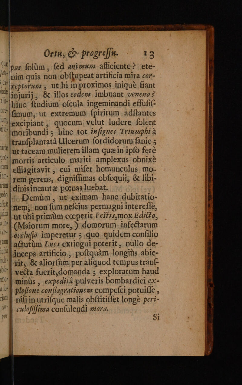 Qu pus folüm , fed amizmzz afficiente? | ete- Mt rim quis non: obíffjupeat artificia mira cor- zeptoruzz , uthiin proximos inique fiant injurij, &amp; illos eedez?. imbuant vezezo ? 'lbinc ftudium ofcula ingeminandi effufif- ^ fimum, ut extremum fpiritum adflantes n) excipiant , quocum. velut ludere folent T*iemoribundi s binc tot 2*figzes Triuzipbià . Itranfplantatà Ullcerum fordidorum fanie 5 ^ t taceam mulierem illam qua in ipfo feré 1| mortis articulo. mariti amplexus obnixe U eflagitavit, cui mifer homunculus mo- 1| rem gerens, digniflimas obfequii; &amp; libi- n dinisincautz poenas luebat. 901... «Demüm , ut eximam hanc dubitatio- Ji | iem; non fum nefcius permagni interefle, 121 ut ubi primum coeperit Pe3£2s4mox Edico, ^I CMalorum more, ) domorum. infectarum im Lacclufio imperetur 5 quo quidem confilio ram |aQutüm Lzes extingui poterit, nullo de- i! A anceps artificio. poftquàm longiüs abie- Wl ie. &amp; aliorfüm per aliquod tempus trant- l1 ve&amp;ta fuerit,domanda ; exploratum haud 7 1 minüs , «expedi! pulveris bombardici ex- /U* plofione conflagratzometa compefci potuifle , ram | nifiin utrifque malis obftitiflet long? per:- culofiffizia contulendi zora. ! b: | |