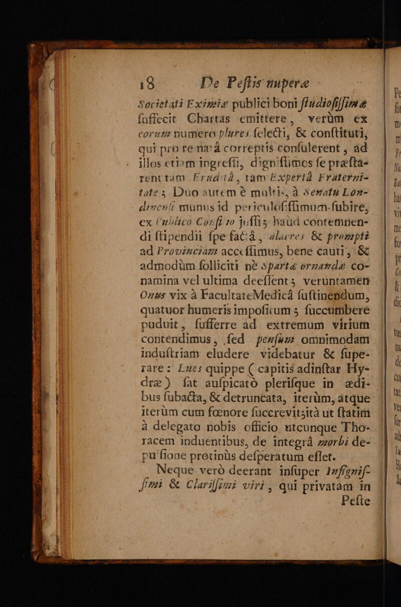 Societati Existiz publici boni fAudiofilfim e fuffecit Cbartas emittere, verüm ex corizz numero plures. felecti, &amp; conftituti, qui pro ré na'à correptis confülerent , ad illos eti»m ingrefti, dien'flimos fe prefta- renttam Frzd:iZ, tam Experta Fraterzi- fate 5 Duo »utem é multis, à Sezatu Loa- disenti munus id p?! iculoffümum-fubire, ex Publica Cozfi 70 jolis: haüd contermmnen- di ftipendii fpe faCà , alacres. &amp; prozapti ad Provincias acccflimus, bene cauti, &amp; admodüm folliciti n&amp; sparté orzazde co- namina vel ultima deeflent 4. verunramen Onus vix à FacultateMedicá füftinendum, quatuor humeris impoficum 5 fuccutmbere puduit, fufferre ad extremum virium contendimus, íed pew(»z omnimodam induftriam eludere videbatur &amp; fupe- rare: Lues quippe ( capitis adinftar Hy- dre) Íat aufpicato plerifque in adi- | bus füubadta, &amp; detruncata, iterüm, atque iterüm cum faenore füccrevitsità ut ftatim à delegato nobis officio utcunque Tho- racem induentibus, de integrá zzerbi de- pu fione pretinüs defperatum eflet. . Neque veró deerant. infüper 1zfígzif- Jen &amp; Clarilfimi viri , qui privatam in Peíte