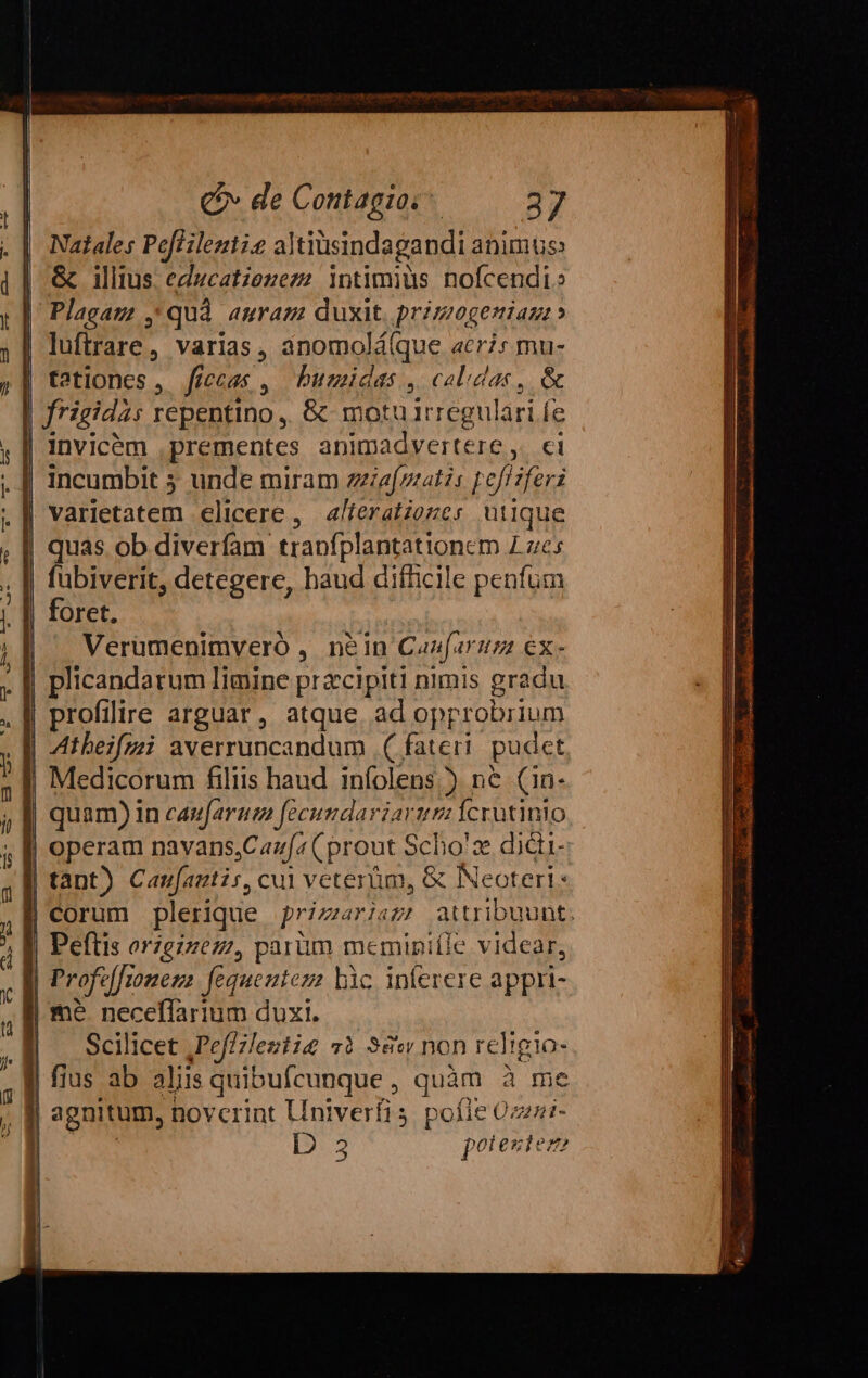 i i | C» de Contagioc 37 Natales Peffilezt?e altiusindagandi animus &amp; illius educatzezezz !ntimius nofcendi Plagaz , quà auram duxit primogeniazz» luftrare, varias, anomolá(que acri: mu- tationes, Jficcas , buzmidas , calidas, &amp; Invicém , prementes ünmadyertere 5.6 Incumbit 5 unde miram zziafprat?: pofMiferi varietatem elicere ,. a/feratzozes utique uás ob diverfam traofplantationem es biverit, detegere, haud difücile penfum Oret., Verümenimveró , n&amp;in Caufarnzz €x- | plicandarum Iimine pracipiti nimis gradu | profilire arguar, atque ad opprobrium | Atbeifzii averruncandum | ( fateri pudet ie fü fo | quam) in caufaraz fecundariarur Ícrutinto operam navans Caufa (prout S Scho: 2 dici- | tant) Canfautis, cui veterüm, &amp; Neoteri « | corum plerique primaria attribuunt. | Peftis orzgizezz, parüm meminpiíle videar, | Profaffomen g2 fequentez: bàc inferere appri- me neceffarium duxi. Scilicet ,Peffleztig «à 38w non religio- | fius ab aliis quibufcunque , quàm à me | agnitum, novcrint Univerfis pofie 0z22:- D 3 polestesze