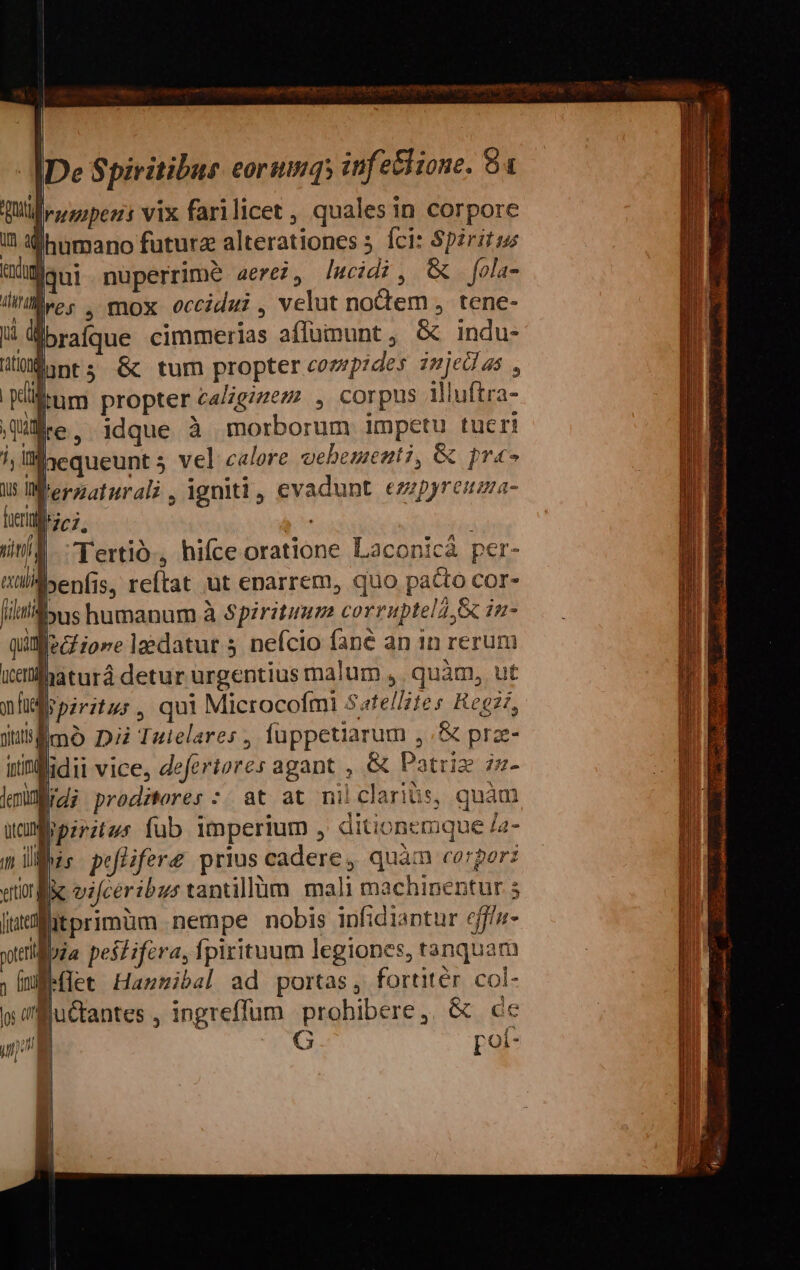 I rnoipens vix farilicet , quales in corpore humano futura alterationes íÍci: Sp2rit; | nuperrime aerei, lIwcidi, &amp; fola- jres , mox occidi velut nodem , tene- brafque cimmerias affümunt, &amp; indu- MüMunts &amp;c tum propter compides imjedas , itum propter caliginem , corpus llluftra- Qe, idque à morborum impetu tueri laequeunt 5 vel calore oebementi, &amp; pres lWferzaturali, igniti, evadunt ezzpyreuma- D707. *E /a Tertio, hifce oratione Laconicà per- ttülilyenfis, reítat ut enarrem, quo pacto Cor- jin bus humanum à Spiritum corruptela,&amp; in- qifeczioreladatur nefcio fané an 1n rerum haturá detur urgentius malum ,. quàm, ut Io piritur, qui Microcofmi Satellites Regzz, Emó Di Tulelares , fuppetiarum ,;&amp; praze- irinflidii vice, defertores agant , &amp; Patriz zz- lidi prodiweres :| at at nilclarins, quàm Wipiritus fab imperium , ditionemque /2- liis peflifere prius cadere, quàm corpor: ein ilic vifcéribus tantillüm mali machinentur 5 i itprimüm nempe nobis infidiaptur eff/n- Boia peslifera, Ípirituum legiones, tanquam Jrtiet Hantibal ad portas, fortitér. col- » fuGtantes , ingreffum prohibere, &amp; ce (E oí- —————— d ap es rA HI AME BC CEDUEEROEM ALS UIT ERN NE Aa co MEDI Jor PALIAO UT ANRUEETUm o Tug ECL. IMUS meme DI T EeIMUm eee e m A oce VT LT - it icai - NR G