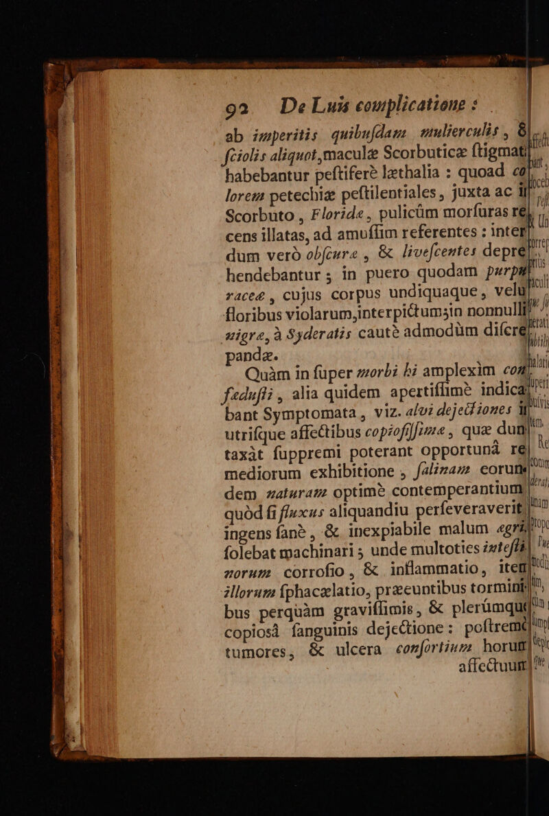 ab imperitis quibufdam wmlierculis , 6|... feiolis aliquat, maculee Scorbutice ftigmat habebantur peftiferé lathalia : quoad. cà loreza petechiz peftilentiales , juxta ac IJ Scorbuto , Florid« , pulicüm morfuras r6, .. cens illatas, ad amuffim referentes : inter dum veró obfcure , &amp; livefcentes depre[. hendebantur ; in puero quodam pwrpa race4 , cujus corpus undiquaque , velul^ floribus violarum,interpi&amp;tumsin nonnulli stigre, à Syderatis cauté admodüm diíere panda. We Quàm in füper zorbi £i amplexim «04 i fadufli , alia quidem apertiflime indica ^ bant Symptomata , viz. 4/0; dejeif iones utrifque affectibus copzofi]rze , quae dun|^ taxàt fuppremi poterant opportuná re mediorum exhibitione , falizaz corum dem zaturazz optim&amp; contemperantium. quód fi fluxus aliquandiu perfeveraverif) ingens fane , .&amp; inexpiabile malum «gri folebat machinari ; unde multoties igteffál zoruz? corrofio , &amp; inflammatio, item zllorum íphacaelatio, praeeuntibus tormint). bus perquàm graviffimis , &amp; plerümqui copiosi fanguinis dejectione : poftremqQ'ni tumores, &amp; ulcera conjortium horug] ^ affectuum]?