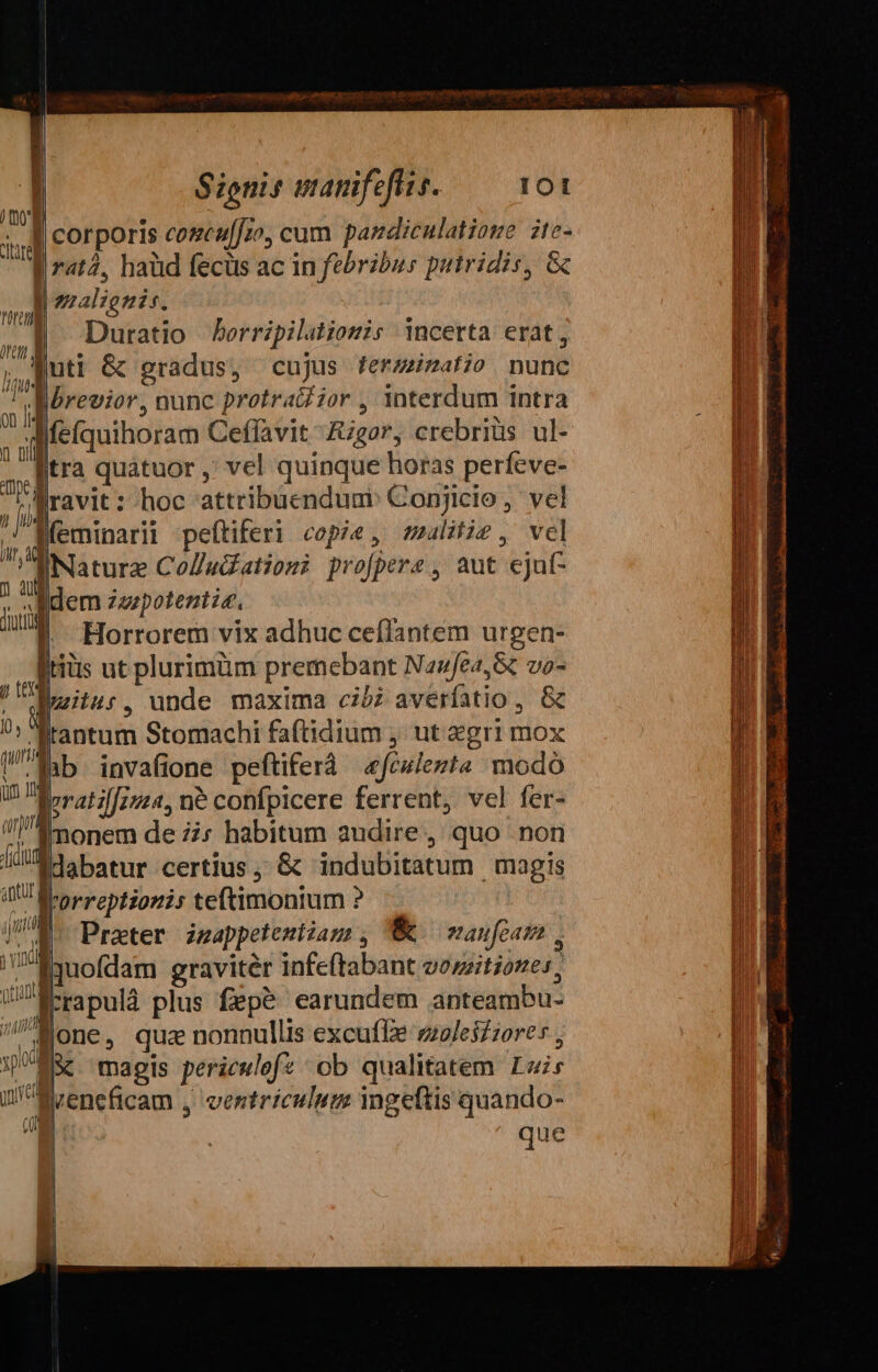 corporis coseu[fzo, cum pandiculatioue ite- Erat, haüd fecus ac in febribus putridis, Gc Jl zzalignis. Duratio borripilationis incerta erat, Quti &amp; gradus, cujus ferzzizat;o . nunc Bbrevior, nunc protraZzor , interdum intra ;»l fefquihoram Ceffavit -fugar, crebriüs ul- a [fra quátuor , vel quinque horas perfeve- ji ravit : hoc attribuenduni: Conjicio ,. vel ,, Mfeminarii peftiferi copie, smalitie, vel EiNature CoZ«datioz? profpere, aut ejut ; n dem zzspotentis. W || Horrorem vix adhuc ceflantem urgen- iriüs ut plurimüm premebant Nasfea,&amp; vo- , itis unde maxima cibi averfatio , &amp; ?: lrantum Stomachi fa(tidium , ut gri mox ab invafione peftiferà «fewlezts modo Beratilfzz24, ne confpicere ferrent, vel fer- monem de zz: habitum audire, quo non Édabatur certius, &amp; indubitatum magis IU Ro Prp135775 teftimonium ? JU Prater inappetemiiam , W maufeam, PE3uoflam gravitér infe(tabant vozzitioze», GJÉ-rapulà plus fepé earundem anteambu- i Mone, qua nonnullis excuffe zzoleiZ;ore UMS magis periculefz ob qualitatem Luis ul Mrencficam , ventriculum ingeftis quando- c(l