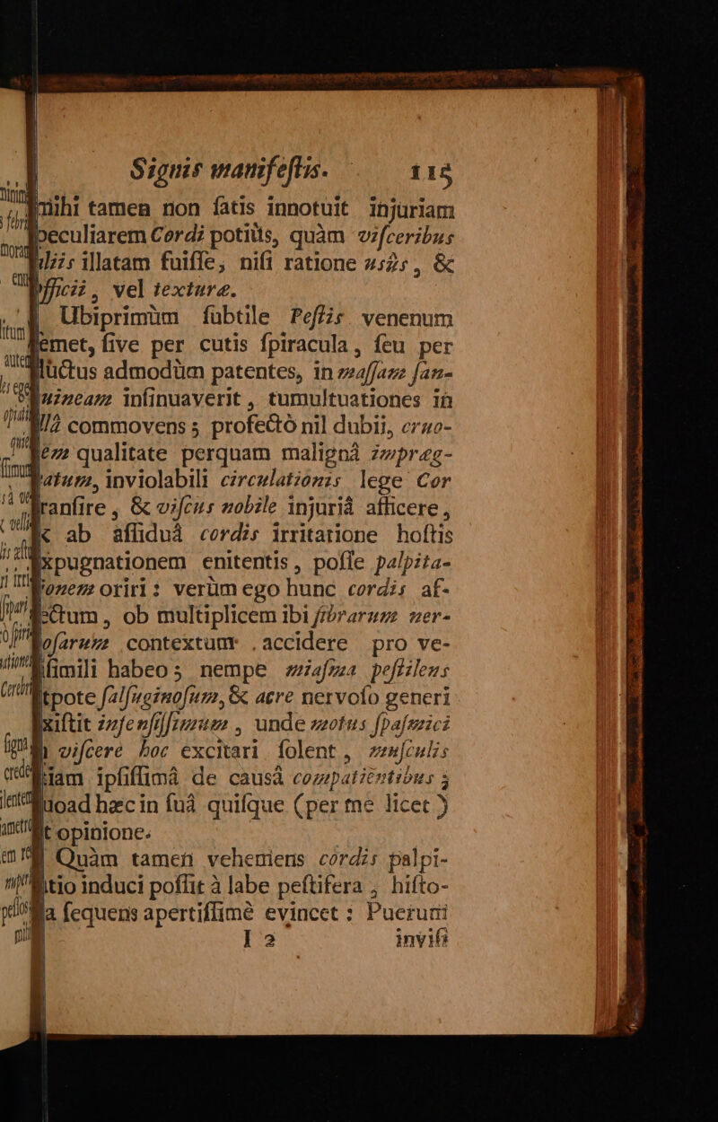 ] Signis wanmifeftis. ^. 118 Ihi tamen non fatis innotuit injuriam [peculiarem Cord? potitis, quàm vzfceribus [zs illatam fuiffe; nifi ratione 2;2;, &amp; Mii, vel texture. | | Ubiprimüm fíübtile PefZr. venenum emet, five per cutis fpiracula , feu per jd luctus admodum patentes, in zza[Jazz fam- TI^ commovens s profedtó nil dubii, cao- Rez; qualitate perquam maligna zzprzg- | artum, inviolabili circzlatzezzs lege Cer ^ Aranfire , &amp; oifcus zobile injurià afficere, « ab affiduà cordis irritarione hoftis xpugnationem enitentis, pofle pa!lpita- dWonez:oriri: verüm ego hunc cordi; af- Itpote f2/[zeznofum, &amp; acre nervoío generi xiftit zzfezfrfiuue , unde zeotus fpafezici l| vifcere boc excitari. folent, | zzas[culzs VÓEam ipfifüm de causà cozzpatientións 5 in^iio2d hacin fud quifque (per me licet ) iX''Eit opinione. ma Quàm tamefi vehemens cords palpi- itio induci poffit à labe peftifera ; hiíto- pila fequens apertiffimé evincet : Puerurii p, ] 2 invifi