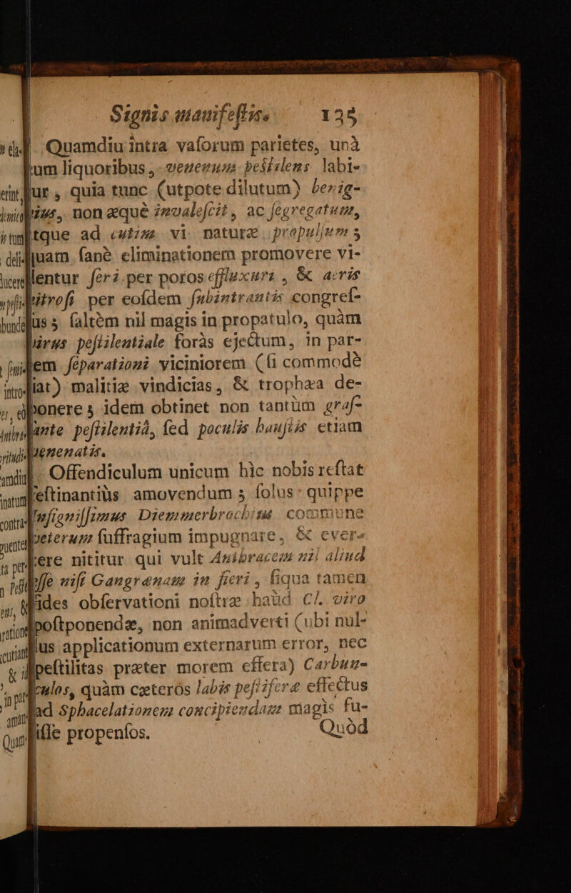 Signis aauifeties 128 | Quamdiu intra vaforum parietes, unà lum liquoribus ,- vezezuss pei£elems. labi- lur, quia tunc (utpote dilutum) 5ez;g- |tque ad «wizze vi nature propuljum s juam. fané. eliminationem promovere vi- lentur feri.per poros effiuxurz , &amp; aris wtrefi per eofdem fabintraziz: congret- Juss (altem nil magis in propatulo, quàm rus pejiilentiale foràs ejectum, in par- Jem Jéparatiozi viciniorem. (fi commode lia) malitia vindicias, &amp; trophaa de- Ibonere 5 idem obtinet non tantüm 2f wdurte: po[Hilentid, fed. poculis baufiis etiam JMenenatis. | | Offendiculum unicum hic nobis 1cftat l'eftinantiüs. amovendum s folus: quippe dMfioniffomnus Diesmmerbrochiti commune beterum luffragium impugnare, &amp; cvere lere nitirur qui vult 4uibraces zl aliud ab/fe «ifi Gangranam i fieri, (iqua tamen Mides obfervationi noftre haud C^ viro Ipoftponendz, non animadverti (ubi nul- lus applicationum externarum error, nec dipeftilitas prater morem effera) Carbuz- uos, quàm ceterós labis peji fera effectus Bad sphacelationez coucipiesdazz magis fu- ; Quod