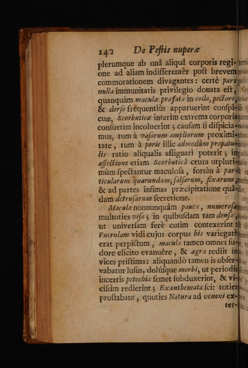 plerumque ab und aliquá corporis regi«teri one ad aliam indifferenter poft brevem commorationem divagantes: certé pars» zullaimmunitatis privilegio donata efe] quanquàm zzacule prafatz in collo, eS ow &amp; dorfo fréquentiüs apparuerint confplsil j cux, Scorbutice interim extrema corporiium confüetim incoluerint 5 caufam fi difpiciasi mus, tum à eaforum azepliorum proximi4tin. tate, tum à poris illic adwodgr propatutyi) lis; ratio aliqualis affignari poterit 5 ipi) affediione etiam Scorbuticà crura utplariie müm fpectantur maculofa, forsàn à pars a ticularuzge quarundaza, fal[arum, fixcaruzs gites &amp; ad partes infimas precipitatione quati, dam deirefaruzz fecretione. |. iti; Macule nonnunquàm. pauca , user of y multoties vifz 5 in quibufdam tam dezf2 99), ut univeríam feré cutim contexerint b jj Puerulam vidicujus corpus 5s variegathy erat perpitum , zzacul« tamen omnes fuss y. dore elicito evanuére , &amp; «gra rediit ifs; vices priftinas: aliquandó tamen is obfer, vabatur lufus, doláíque zzorb?, ut periodisli;(. incertis petecbz« femet fübduxerint, &amp; vis; , cifsim redierint Exaztbemuataíci: totiesb,, proftabant , quoties Nafzra ad veneni exea. ter-p ' i !