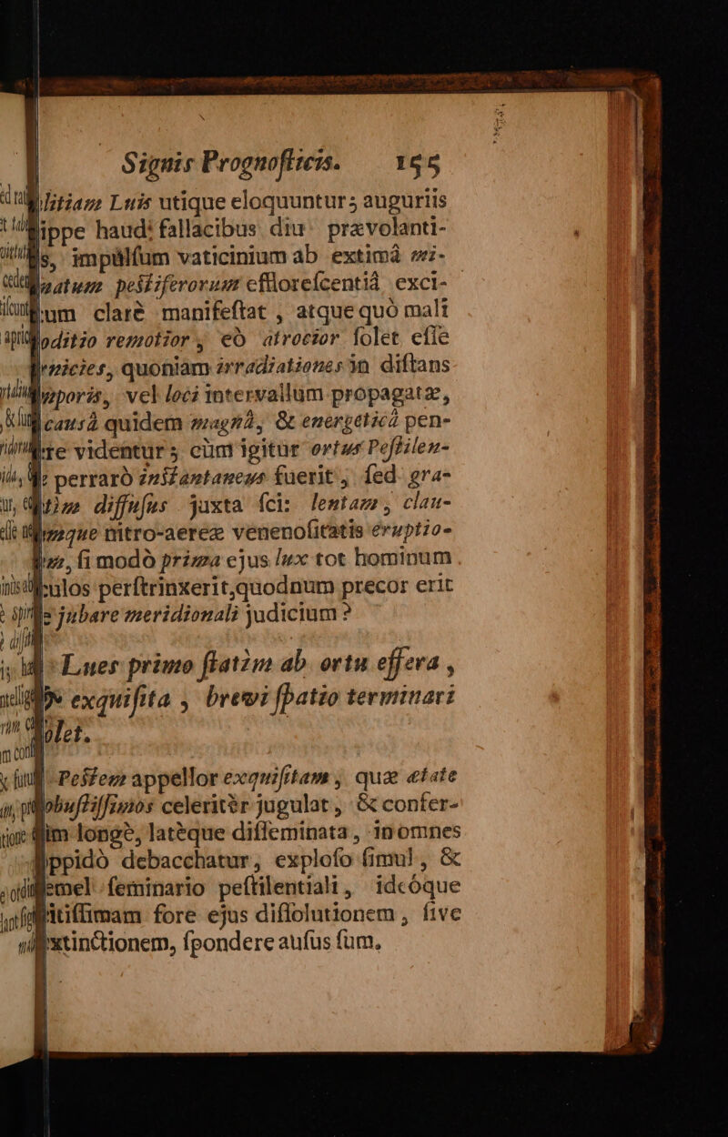 lippe haud: fallacibus diu. pravolanti- |, impülfum vaticinium ab extima si-- auatuus pesiiferorusr cfüoreicentid exci- lum clare manifeftat , atque quó mali loditzo rezzotior, €O atrocior [olet efle Wirgieies, quoniam erradiatienes yo. diftans MWivzporis, vel loci intervallum propagatze, Nil c2n52 quidem agg, &amp; energeticz pen- inre videntur 5 cüm igitur ortwr Peffilen- |; perraro zzi£antaness füerit ,. fed: gra- bns diffefus jaxta fcis lemtazz , clau- dt flip ue mtro-aerez venenofitatis eruptio pur, fi modó prizza cjus Ix tot hominum f:ulos perftrinxeritquodnum precor erit Lopnje jubere meridionali judicium ? vid Pesfezz appellor exquifitam , qua «tate Bobuf/ifios celeritér jugulat , &amp; confer- lim longe, lat&amp;que diffeminata , 10 omnes Wppidó debacchatur, explofo fimul, &amp; illemel feminario peítilentiali, idcóque Bitiflimam fore ejus diffolutionem , five iixtinctionem, fpondere aufus fum.