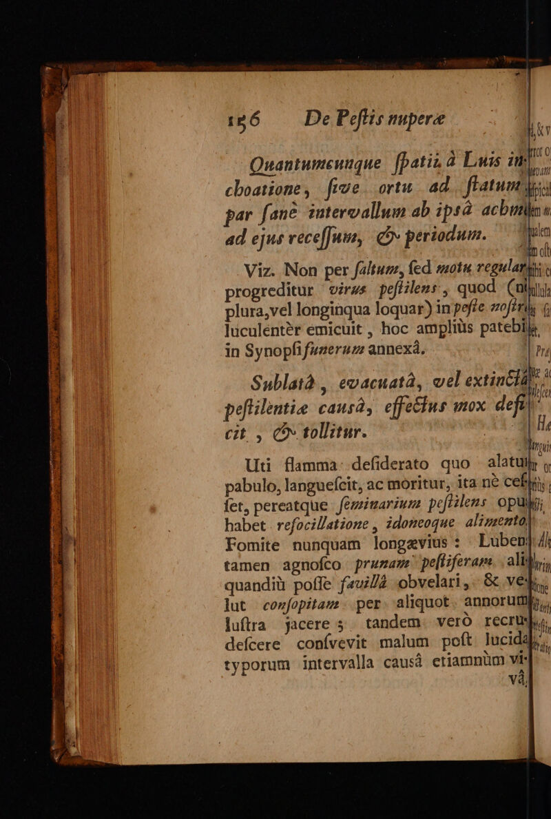 Quantumeuuque. [patina Luis im cboatione, five. ortu. ad flatum; cit, CO tollitur. lini Ut flamma: defiderato quo alat , pabulo, languefícit, ac moritur, ita ne cefin. fet, pereatque fezimariuza peftilens. opui; habet . refocil/atone , idozeoque alissento) Fomite nunquam longevius : Luben]/i tamen agnofco prumam pe[tiferane. aliti, quandiü poffe fawi/2 obvelari ,.- &amp; ves. lut conzfopitaus. per aliquot annoru Dou luftra jacere 5. tandem. vero recrisju. defícere conívevit malum poft lucidal, typorum intervalla causá etiamnüm vi- vàl L | l |