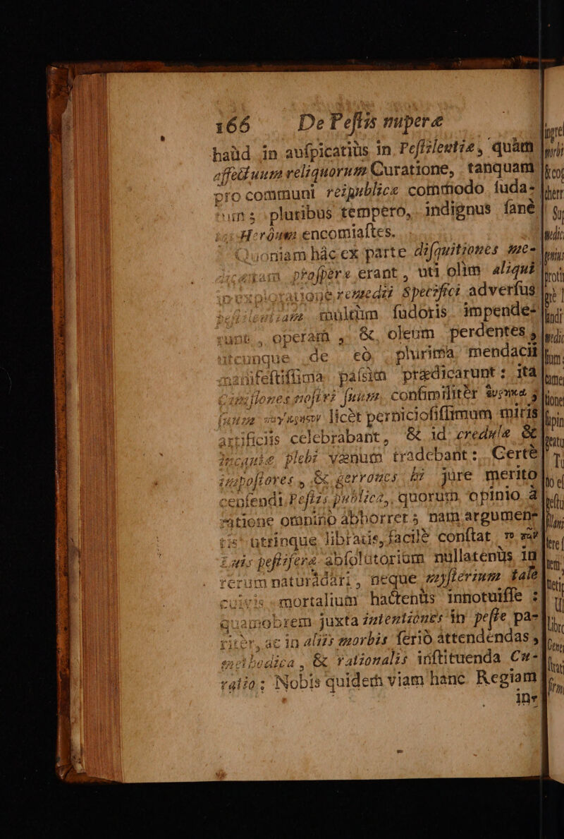 haüd in aufpicatius 1n, Peffzleutie , quam | affa uum reliquorum Curatione, tanquam pro communi reigublice commodo. fuda- | un s pluribus tempero, . indignus fané | H:ràua encomialftes. | aoniam hác ex parte. d?fquitiones pue p*afpers erant , uti olim aliqui! Di iogeremedu Spec adverfus |. leuizave tionum fudoris impende: || (. operam ,' &amp;, oleum perdentes 5. Kcunque .de có , plurima mendacil |; sxmifeftiffma país pradicarunt : t4 : illones nof vZ m confimilitér Svo mee, 3l ausa coy upim licet perniciofifirmum miris. artificis celebrabant, &amp; 1d. eredaís &amp; |ecauie plebi vanum tradcbant: Certe. Á 1 Ald v C6. po[lores , e gerraucs b; jure merito: ceptendt Peflzs pu^liez,, quorum opinio. 3| zitione omnino abhorrers nam,argumene. &amp;' utrinque librads, facil? conftat. » ze] Lans peftzfera abfolütoriom nullatenüs 1d; | rcrum naturádari, neque 2[lermm fale. -uivis mortalium hactenüs inmotuifle quamobrem juxta zelentzüuEs in pere pa- rii?r, ac in 4I2s euorbis ferio áttendéndas s| selpodica &amp; ralzonalis iüftituenda € uiderh viam hanc. Regiam