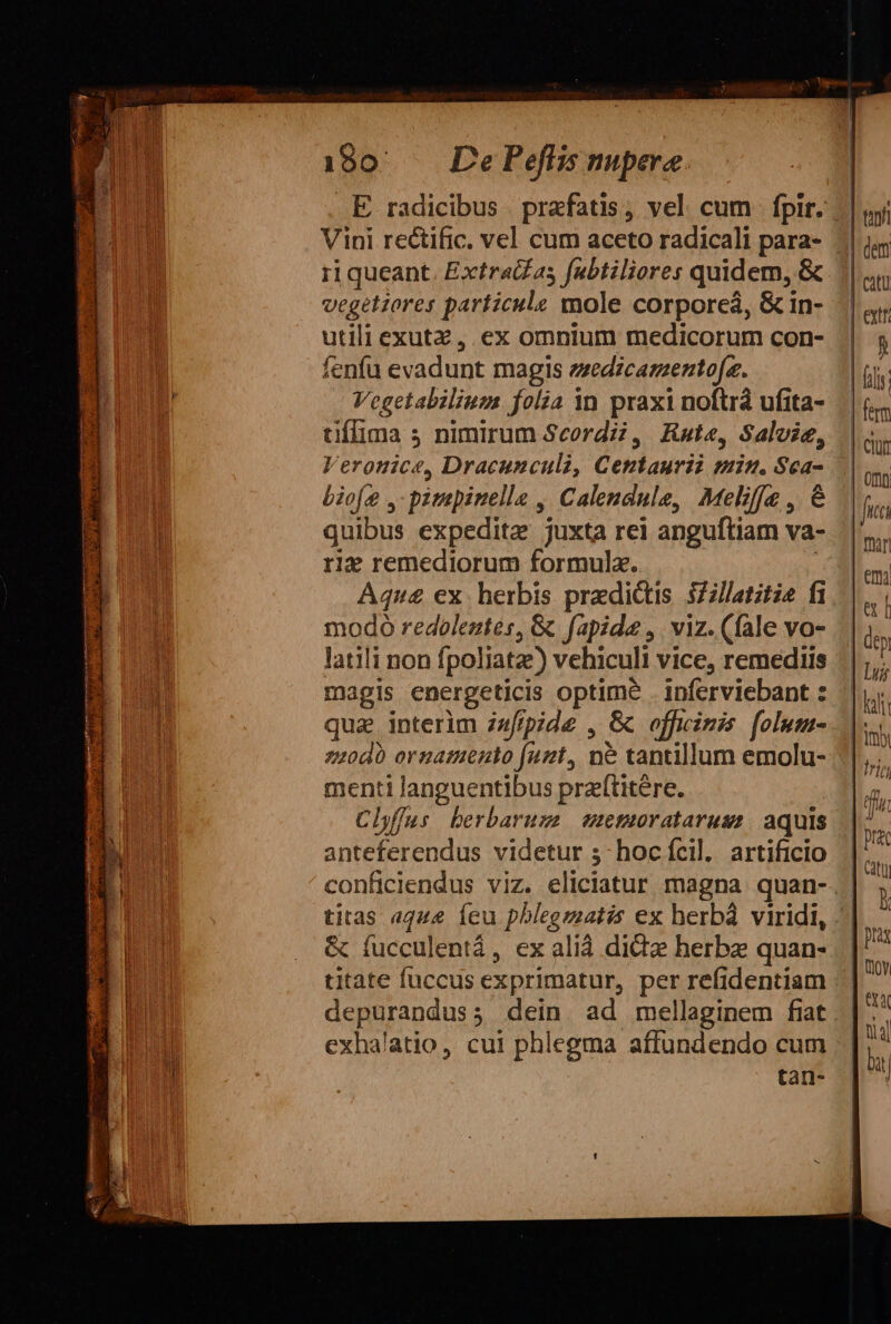 Vini rectific. vel cum aceto radicali para- ri queant. Extrai£as fubtiliores quidem, &amp; vegetiores particule mole corporeá, &amp; in- utili exutz , ex omnium medicorum con- fenfu evadunt magis ezedicamaento[e. Vegetabilium folia n praxi noftra ufita- tiffima 5 nimirum Seordi?, Kate, Salvie, Veronice, Dracunculi, Centaurii min. Sca- Liofe ,-pimepinelle , Calendule, Meliffe , &amp; quibus expedite juxta rei anguftiam va- rie remediorum formula. Àq4nu4 ex. herbis predictis 3Zllatitia fi modo redoleztés, &amp; fapide ,. viz. (fale vo- latili non fpoliatze) vehiculi vice, remediis magis energeticis ope inferviebant : qua interim zafipide , &amp; officinis folusa- zz20d0 ornamento funt, n&amp; tantillum emolu- menti JAQBSREIDUS praítitére. Chffus berbaruze emmorataruss/ aquis anter endis videtur 53- hoc íícil. artificio &amp; fucculentá, ex alià did herbz quan- titate fuccus exprimatur, per refidentiam exhalatio, cui phlegma affundendo cum tan- pras | noy | er Qial | x