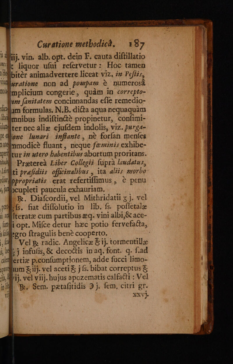 * Aij. vin. alb. opt. dein EF. cauta diftillatio Mr liquor ufui refervetur: Hoc tamen /'Bbitér animadvertere liceat viz. 77 Pefzz;, lleratiome non ad pozepam e. numerosà Émplicium congerie, quàm in cerrepto- ue fanitatezz concinnandas efle remedio- dam formulas. N.B. dicta aqua nequaquam lu mnibus indiftindà propinetur, confimi- ter nec aliz ejufdem indolis, viz. ps7g«- Külone lunari iuflante, ne forían meníes 3 li bcupleti paucula exhauriam. || &amp;. Diafcordii, vel Mithridatii z j. vel wes. fiat diffolutio in lib. fs. pofletala MIteratz cum partibus sq. vini albi,&amp; ace- Mi opt. Mifce detur hzc potio fervefadia, gro ftragulis bené cooperto. - UE Vel &amp; radic. Angelicz &amp; 1j. tormentillz j, 99: j infufis, &amp; decoctis in aq. font. q. f.ad ditllertize p.confümptionem, adde fucci limo- ihm £ iij. vel aceti &amp; j fs. bibat correptus &amp; ji, aij. vel viij. bujus apozematis calfacti : Vel ji Ee. Sem. patafitidis 2j. fem, citri gr. , xxvj. ) /