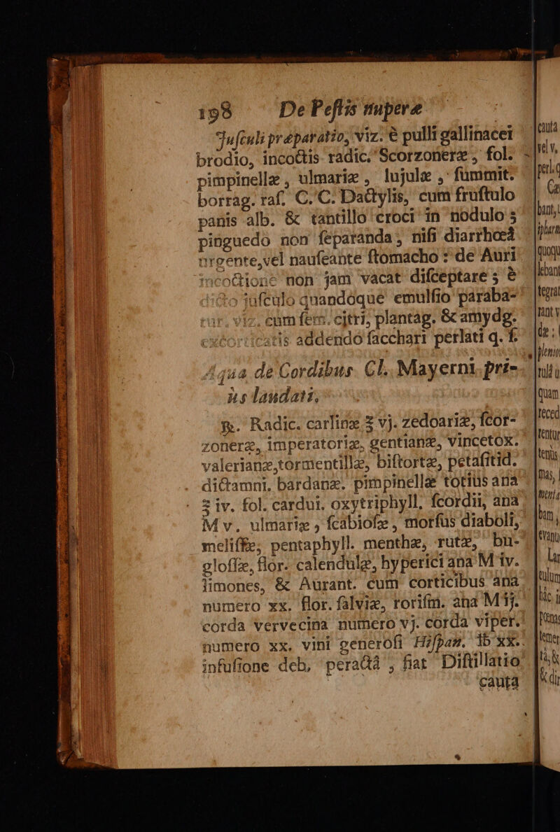 Jufeuli préparatio, viz. € pulli ceallinacet | brodio, inco&amp;tis radic; Scorzonerz , fol. - pimpinelle , ulmarie , lujule ,' fümmit. borràg. raf, C. C. Dattylis, cum fruftulo panis alb. &amp; tantillo croci in nodulo 5 pinguedo non feparanda; nifi diarrhoea nreente,vel naufeante ftomacho : de Auri ineofhione non jam vacat difceptare 5 &amp; 'o jufeulo quandoque emulfio paraba- /iz. cam fem. citri; plantag. &amp; amydg. cxtorticatis addendo facchart perlati q. f. 4442 de Cordibus. CL. Mayernt, pris. ns laudat, | &amp;. Radic. carlioz. 5 vj. zedoariz, fcot- zonerz, imperatoriae gentianz, Vincetox. valerianz,tormentillz, biftortz, petafitid. di&amp;amni. bardanz. prpinellae totius ana * iv. fol. cardui. oxytriphyll. fcordi, ana. M v. ulmariz j fcabiofe , morfus diaboli, meliffe; pentaphyll. menthe, rut, bn- oloffz, flor. calendulg, hyperici ana M'iv. l]imones, &amp; Auürant. cum corticibus ana numero xx. flor. falvie, rorifmn. ana MT. corda vervecina numero vj. corda viper. numero xx. vini generofi Hifpam. 1b xx... infufione deb, peradà , fiar Diftillatio | cauta