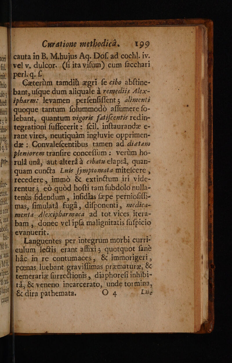 cauta in B, M.hujus Aq. Dof. ad cochl. iv. vel v. dulcor. (fi ita vifum) cum facchari. Iper.q.fo —. |. Caterüim tamdiü agri fe cibo abftine- | bant, uíque dum aliquale à rezzed;s 4lex- lipbare:: levamen | perfenfiffent 5. aLZzzezitz ; quoque tantum. folummodo aflumere fo- : flebant, . quantum zigorzs fatzfceztzs redin- Jl tegrationi fuffecerit : fcil. inftaurandz e- | rant vires, neutiquàm ingluvie opprimen- | dae :. Convaleícentibus. tamen ad.diet«z pleniorem tranfire conceflum :. verüm ho- | ruld un, aut alteràà cibatz elapsá, quan- |quam cuntta Lwis [ymptozzata miteícere , Arecedere, immó &amp;. extinctum iri vide- | rentur3 có quód hofti tam fubdolo nulla- 4| tenüs fidendum , infidias fxpe perniofiff:- | mas, fimulatà. fugi, difponenti, zzedica- J| anenta--Alexipbarzzaca. ad. tot vices, itera- f bam ,. donec vel ipfa malignitatis füfpicio | evanuerit. ; JI Languentes per. integrum morbi curri- | eulum le&amp;is, erant affixi 5 quotquot fane | hác. in re contumaces ,. &amp; imrmorigeri , I poenas. luebant graviffimas pramaturz, &amp; I temerariz (ürrectionis , diaphorefi inhibi- ^W tà, &amp; veneno incatcerato, unde tormipa, |.&amp; dira pathemata. O 4 Lüe | j