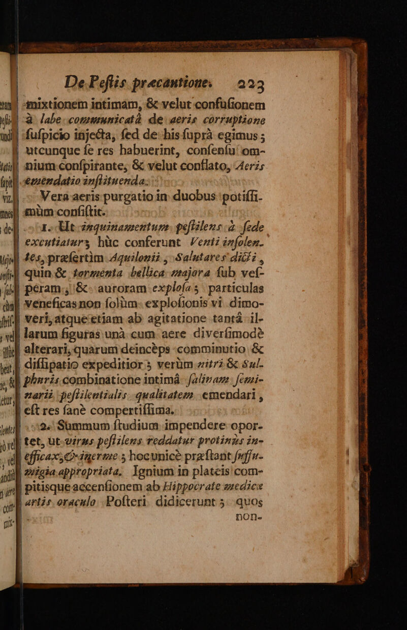 n amixtionem intimam, &amp; velut confuionem (lid à. labe. commmmicatà: de aeris corruptione wil fufpicio injecta, fed de: his fuprà egimus ; utcunque fe res habuerint, confeníu' om- Wil] nium confpirante, &amp; velut conflato, Aerzs fpi «snendatzo inflituenda: vi. Vera aeris purgatio in: duobus: potiffi. mall £üm confiftic. del oae clt nquinamentupge: peflilens à. fede. | exenutiatars hüc conferunt. Vez infolez. uid 4s, praefertim Aquilonià , Salutare s dicf i , | quin &amp; tormenta bellice: najora fub xok- | peram; &amp;- auroram exploía 5 | particulas | veneficasnon folàm- explofionis vi .dimo- veri,atque'etiam ab agitatione tantá il- | larum figuras. unà cum aere diveríimode iol | alterari; quarum deinceps comminutio &amp; yr] diffipatio expeditior 5 verüm zii. &amp; sul s phsri combinatione intimà- ali az: fetzi- ay] zar jefiilentzalis qualitatem emendari , | | eft res fané compertiíIima. wu] :52« Summum ftudium impendere opor- inl | tet, üt-viras poflilens reddatur protinzs iu- wl efficax; Qdiageraue 5 hocunice praítant fwffu- ail | euigia.appropriata, lgnium in plateis com- | pitisque accenfionem ab Hippocrate suedics | anti oraculo. Pofteri. didicerunt 5... quos non- id vel ! :