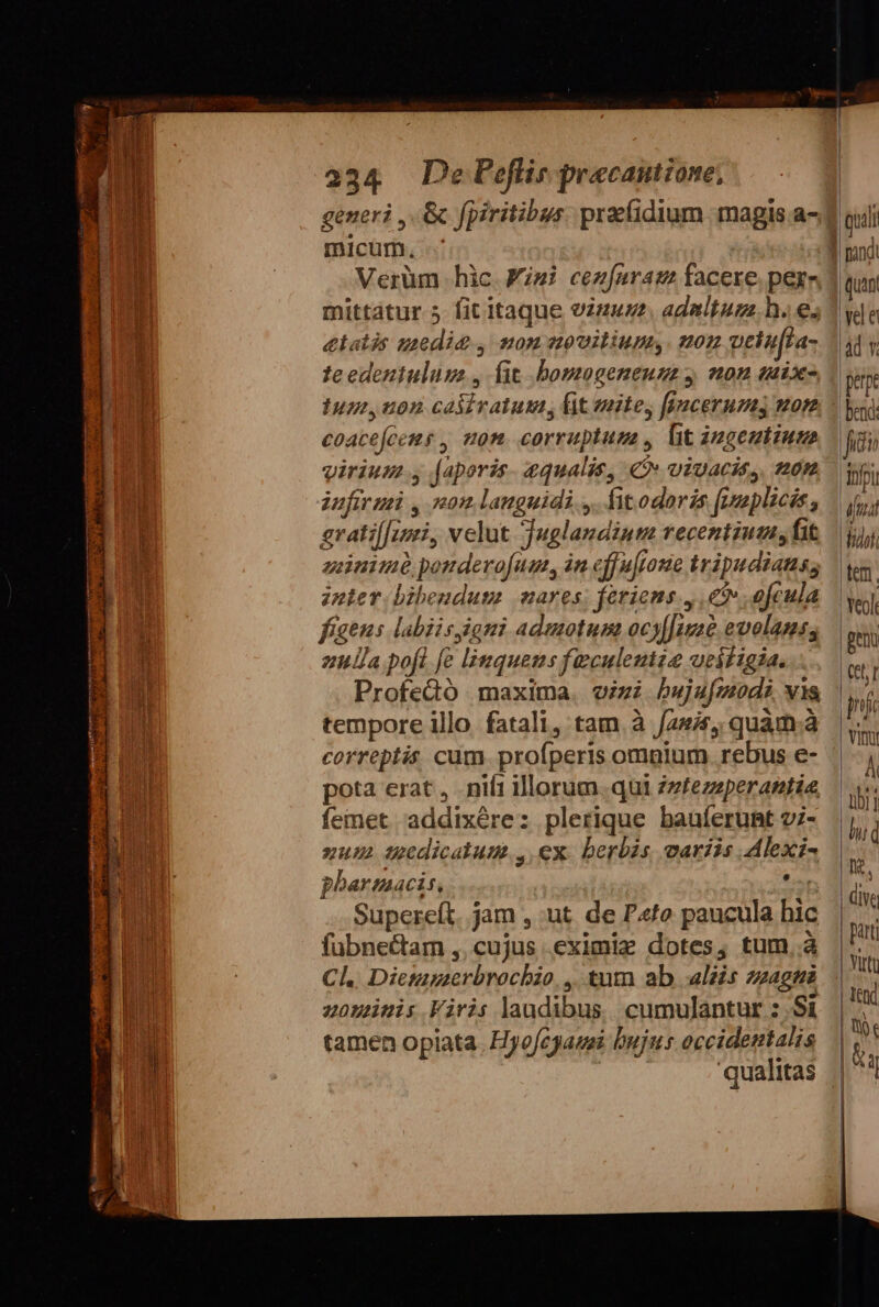 generi ,.&amp; fpiritibus. prefidium magis .a- micum, Verüm hic Wisi cez[nram facere. pera mittatur 5 fit itaque vzuu adaltum. h.e; etatis zzedia , non uovitium, non uciu[la- te edeniuluss , fit .bomogeneum 4 non «ix Iur, uon caiivatusm, fit nite, ffacerumy non coacejeems , non. corruptum , lit zugeutium virium y [aporis. 4qualis, € viuacit,. tton iufir ui , non languidi ,. fitodoris fimplicis, gratif[zzi, velut Juglaudiuta recentium, fit gnimó pondero[um, in cff uffone tripudiatus, znter bibendum mares; ferions., € ofcula ella pofl [e linquens faculentze ueiíigia. Profedtó maxima. vizi bujufmod? vis tempore illo fatali, tam. à auis, quam.à correptis cum. proíperis omnium rebus e- pota erat, niíi illorum. qui zzfezzperantie femet 'addixére: plerique bauíerunmt v;- xum Uedicalum., ex. berbis variis Alexi- pharmacis, *et Supereft. jam , ut. de Pto paucula hic fübnectam ,. cujus eximie dotes, tum..à Cl. Dietagerbrochzo. ,. tutn ab aliis zzage zoninis Viris laudibus. cumulantur :.Si tamen opiata. Hyo/cgausi bujus occidentalis qualitas quan vele |àd Y perpe bend: fidi |ibfpu | fua Wido tem. eol pen | Chr | jc | VID Á ül