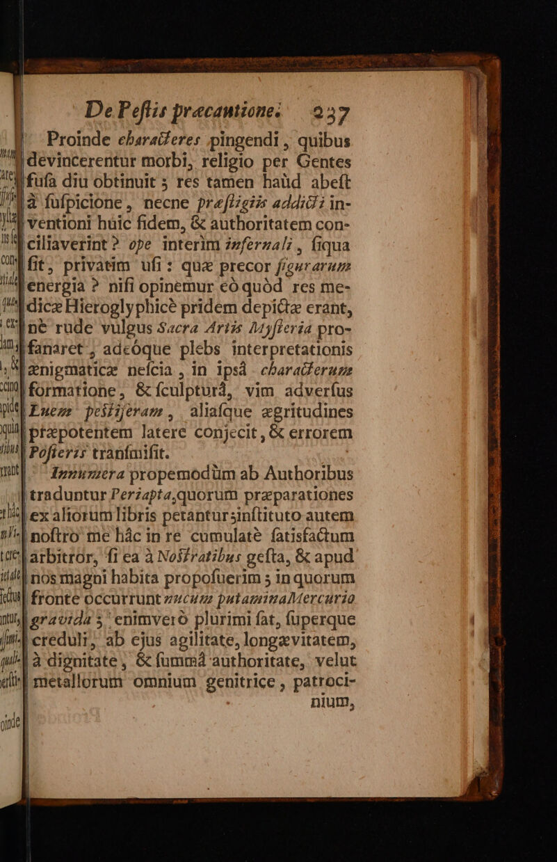 V Proinde cebaraZeres pingendi ; quibus M devincerentur morbi, religio per Gentes Mfufa diu obtinuit ; res tamen haüd abeít Mà fufpicione, necne prefézgzi addidi in- f ventioni huic fidem, &amp; authoritatem con- a ciliaverint? ope interim izferzal; , Íiqua fit. privatim ufi: qua precor figuraraz lA enerpia ? nifi opinemur có quód res me- Adice Hieroglyphicé pridem depictz erant, I né&amp; rude vulgus Sacra Artis 245fieria pro- 104 fanaret-, adcóque plebs interpretationis » I enigmáticze neícia , in ipsd - ebaradferuzz M formatione, G&amp;fículpturà, vim adveríus |Euezr peiijeram, aliaíque aegritudines l/!! ptzepotentem latere conjecit, &amp; errorem IY Pofterz; tranímifit. | | || dzzurzerapropemodüm ab Authoribus ;| traduntur Perzapta,quorum pra parationes lex altorum libris petantursinftituto autem :| noftro me hác in re cumulaté fatisfadtum | arbitror, f1 ea à Noi£ratibus gefta, &amp; apud nos magni habita propofuerim 5 in quorum | fronte occurrunt zucuez putamimaMercurio lgravida 5 enimvero plurimi fat, fuperque | creduli; ab ejus agilitate, longa vitatem, ^1 à dignitate, Gc íumrmá authoritate, vclut | metallorum omnium genitrice , patroci- | nium,