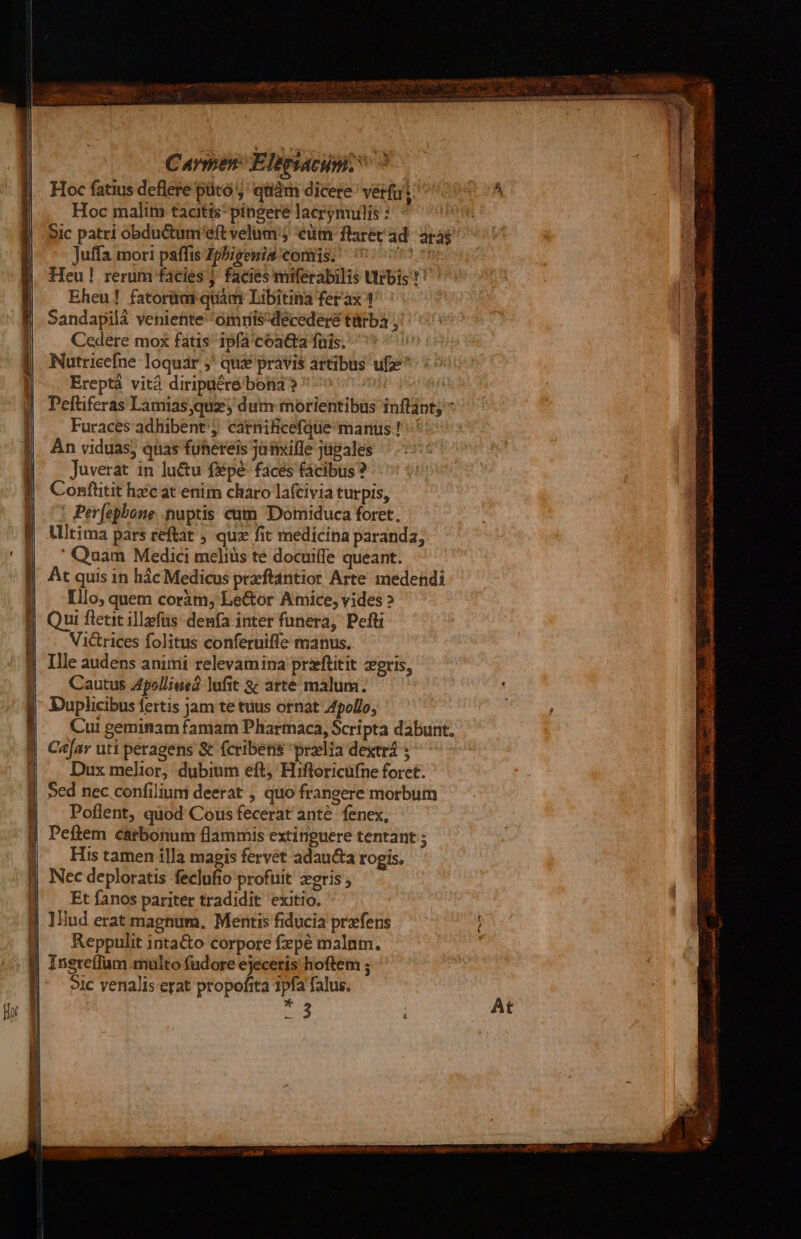 Hoc fatius deflere pütó j' quiàm dicere vérfu i: Hoc malim tacitis; píngere lacrynuilis 3: Sic patri obdu&amp;um'eft velum ; cütm flarétad aras Juffa mori paffis Zphieenis comis. Coo Heu! rerum facies j facies miferabilis Urbis ?! Eheu! fatorias quam Libitina ferax 1 Sandapilà venieftite 'omris^décederé türbà , Cedere mox fatis ipfa'coatta füis. Nutricefne loquar ;' qux pravis ártibus ufze* Ereptá vitá diripüére botia? ^ ! Peftiferas Lamias quz; dum morientibus inflapt; * Furaces adhibent; carnificefque manus ! Àn viduas; quas fuhereis jaimiffe jtipales Juverat in luctu f&amp;pé- faces fácibus ? Conftitit hxc at enim charo lafcivia turpis, ! Perfephone nuptis cam Domiduca foret, Ultima pars reftat ; quz fit medicina paranda; | 'Quam Medici meliüs te docuiffe queant. At quis in hác Medicus przftántior Arte. medendi |. lllo, quem coràm, Le&amp;or Amice, vides ? E Qui flericillefüs denfa inter funera, Pefti | — Victrices folitus conferuiffe manus. | Ille audens animi relevamina praftitit gris, Cautus Apolliued lufit &amp;; arte máalum. Duplicibus fertis jam te tuus ornat Apollo, Cui geminam famam Pharmaca, Scripta dabunt, Car uti peragens &amp; fcribetis praelia dextri s Dux melior, dubium eft) Hiftoricufne forct: J| 5ed nec.confilium deerat , quo frangere morbum Poflent, quod Cous fecerat anté fenex, J Peftem carbonum flammis extinguere tentant ; His tamen illa magis fervet adau&amp;a rogis. Nec deploratis feclufio profuit eris ; Et fanos pariter tradidit exitio. | lllud erat magnum. Mentis fiducia przfens | Reppulit inta&amp;o corpore fxpé malnm. | IneteíIum.multo fudore ejeceris hoftem ; 5ic venalis erat propofita 3pfa falus. ?- - 3