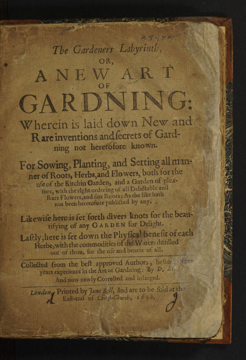 IS JVare inventions ning not heretofore known. man • ufeof the Kitchin Garden, and a Garden of plea- fure, with the right ordering of all Doable and Rare Flowers,and fine Roots; As the .ike ham not been heretofore published by any* K:.«:. : ;'3& §4 wM m. Likewife here is „ tifying of any Garden for Delight, fgifchere is Herbe,with the cc... (HR ■ . out of then^ for the life and Denent oc all, Collefted from the beft approved Authors, years experience in the Art ot Gardning. By • ^ - - And now newly CorreRed and inlarged London* Printedby Jane Sell, and are to be fold at th Eaft-end of Cbrijl-Churcb, 1652.