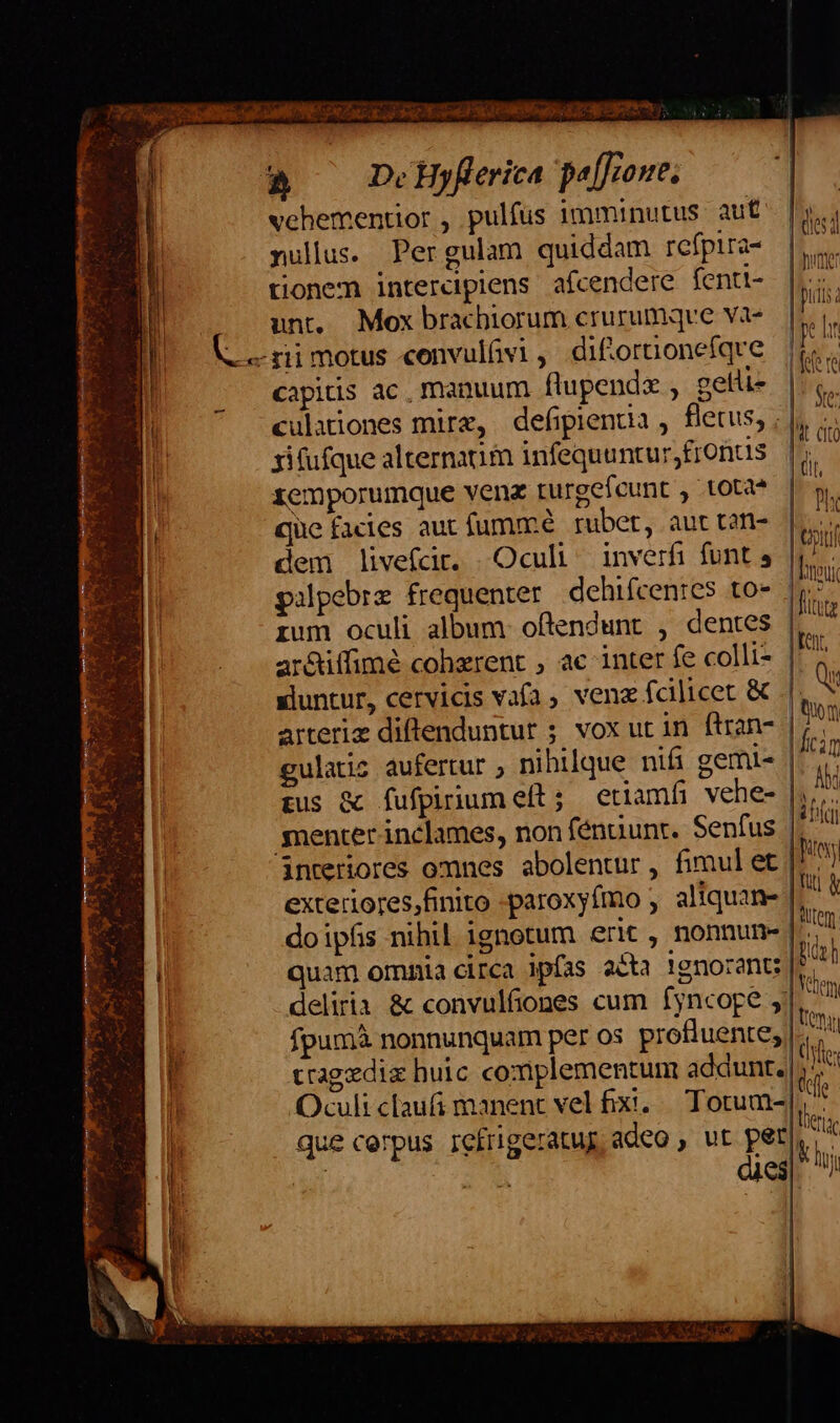 &amp; —DeHyfferica peffione, vehementior , pulfus imminutus aut nullus. Pergulam quiddam refpira- tionem interciplens afcendere fenti- unt, Mox brachiorum crurumqve va- —«rimotus convulfvi, difiornonefqve capitis ac, manuum flupendz , gelti- culationes mirz, defipienta , fletus, , |, xifufque alternaum infequunturfrontis W xemporumque venz turgeieunt , tota oh que facies aut fummé ruber, aut tan-. |i. dem livefcdir. |Ocul /— inverfi funt 5 ja pipebre frequenter dehifcenres to- n ium oculi album. offendunt , dentes |. ar&amp;iffimé coherent , ac inter fe colli- eh sluntur, cervicis vafa, venz fcilicet &amp; |: arteriz diftenduntur ; vox ut in ftran- guladiz aufertur , nihilque nifi gemis. pus &amp; fufpirium eft ; etiamfi vehe- |. snenter inclames, non fénuunt. Senfus | interiores omnes abolentur, fimulet | exteriores,finito -paroxyfmo ; aliquan | doipfis nihil ignotum erit, nonnun- quam omnia circa ipfas a&amp;ta 1gnorant:| deliria &amp; convulfiones cum fyncoge 5]. fpumà nonnunquam per os profiuente; li ^x tragedia huic complementum addunt. |; it Oculi claufi manent vel fixi. Totum-| A que cerpus refrigeratug adeo , ut pen i T :d dies i | des MON | pulsa e Ir Te re Ve: