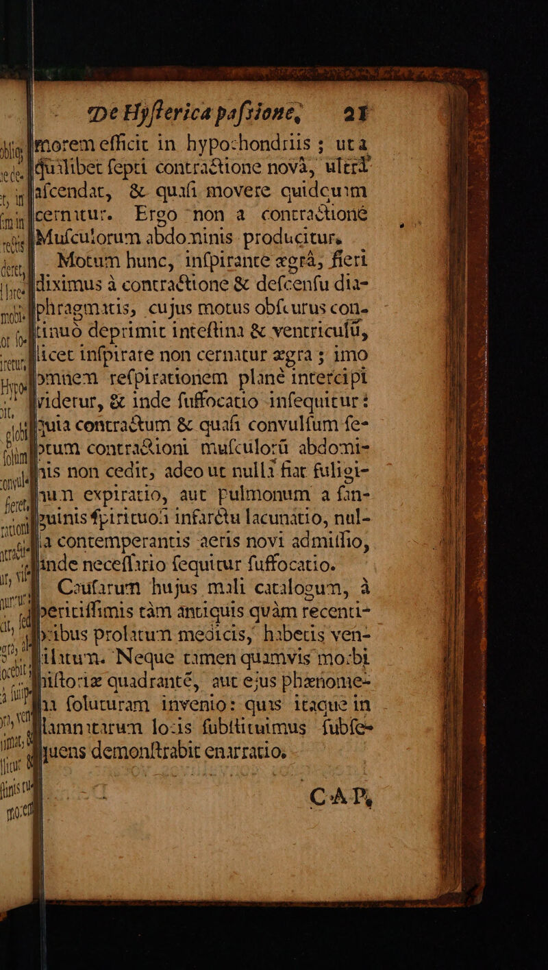 pe Hyflericapafsione, — at morem efficit in. hypo: hondriis ; ; utà co. I duilibet us contractione nova, ulet ;in icendat, &amp; quifi movere quidcuim mir |cernitur. Ereo non à contra &amp;ioné etie] jMufcuiorum abdominis producitur, ire] Motum hunc, infpirante xgrá, fieri |j; | Hiximus à contra&amp;ttone &amp; defe Serif dies d phragm itis, cujus motus obfcurus con- ; Rttnuo deprimit intefüna &amp; ventricufü, licet infpirare non cernatur zgra imo Ag im 1 (n Mw nun expiratio, aut pulmonum a fin- Ir iE |puinis fpirituoà infarétu lacunátio, nul- q4[.à contemperantis aeris novi admitfio, inde neceff1rio fequitur fuffocatio M Coufarum hujus mali catilooum, à « | Ape tàm antiquis quàm recenti b-ibus prolatum meóicis, hibetis ven- » lib T. Neque tamen quamvis mo:bt | hitoriz quadranté, aut ejus phariome- hi foluturam invenio: quis itaque in ( iens demonftrabir c enarratio, LUN TE t TENES t sa F i ig Marrero o oil Ue e Nur eto EMNNENPE TOES ne. AT » ub. e ————ÓÓà