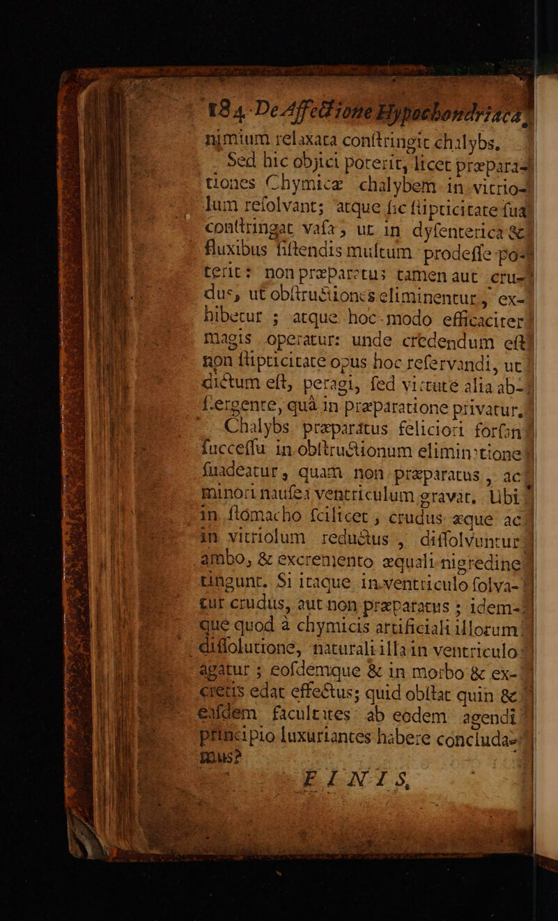 :  rop dw LPS MORES; . -— | 184 De Affe ione Hypaebondriscan nimium relaxata conítringic chilybs, - Sed hic objici poterit, licet prepara tones Chymicg chalybem in vitrio-d lum refolvant; atque f:c füpticitate fuay conttringat vafr; ut in dyfenterica&amp; | fluxibus fiftendis multum. prodeffe pod terit: nonpreparctus tamenaut cru-j dus, ut obüru&amp;tion:zs eliminentur, ex-| hibetur ; atque hoc-modo efficaciter magis operatur: unde credendum ef non füpticitate opus hoc refervandi, ut dictum eít, peragi, fed vi:tute alia ab-3 lergente, quà in preparatione privatur, ] | .. Chalybs preparatus feliciori forni] u-- fucceffu 1n. obltru&amp;ionum elimin:tione d : fuadeatur, quam non przparatus , aca minori naufe ventriculum gravár,. Ubi |] in.ftómacho fciltcet , crudus. «que. ac] im vitriolum redu&amp;us , diffolvuntur] | 1 ambo, &amp; excrenjento zquali-nigredine | Ul tingunt. $i itaque. inventriculo folva- |] £ur crudus, aut non praparatus ; idem-1] m. que quod à chymicis artificiali Morum] S3 E. diffoluione, naturali illa in ventriculo MEE agatur ; eofdemque &amp; in morbo &amp; ex- cretus edat effectus; quid obílat quin &amp; Jl exdem faculties: ab eodem. agendi | principio luxuriantes habere concluda- | | | Inus? s EO NBEINT