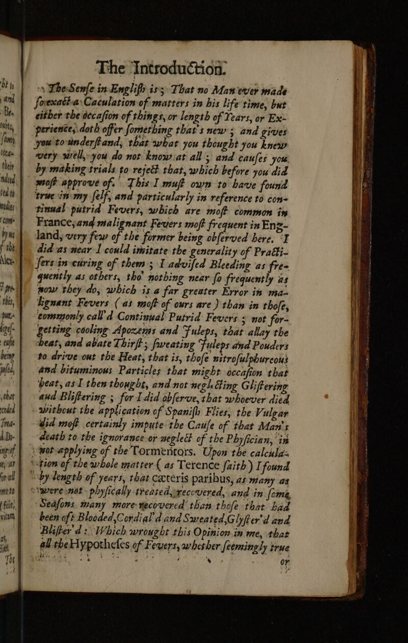 ‘\ TheSenfe in-Englifh is; That no Man ever made fovexativa:Caculation of matters in his life time, but either the dccafion of things, or length of Years, or Ex: ‘periente, doth offer fomerthing that's new ; and gives you to-anderftand, that what you thought you knew very well, you do not know sat all; and caufes you by making trials to rejett that, which before you did _ woft approve of. This I muft own to have found true im-my elf, and particularly in reference to con tinual putrid Fevers, which are moft common in France;and malignant Fevers moft frequent in Enz- land, very few of the former being obferved here, ‘I did as near: could imitate the generality of Pratti- fersin-curing of them 5 1 advifed Bleeding as fre- quently as others, tho’ nothing near fo frequently as pow they do, which isa far greater Error it ma~ higuant Fevers (as moft of ours are) than in thofe, getting cooling Apoxems and Fuleps, tdat allay the heat, and abate Thirft; fweating Fuleps dnd Pouders and bituminous Particles that might occafion that beat, asl then thought, and not negh Hing Gliftering and Bliftering ; for I did obferve, that whoever died without the application of Spanifh Flies, the Vulgar did moft certainly impute the Caufe of that Man's death to the ignorance or weglect of the Phyfician,'in ‘wot applying of the Tormentars. Upon the calcula: ‘tion of the whole matter ( as Terence faith) I found “bydength of years, that ceteris paribus, as many as Vawere not phyfically treated, recovered, and in fome, Seafons. many more necovered than thofe that had been oft Blooded,Condial d and Sweated,Ghyfter'd and Blifter'd: Which wrought this Opinion.in me, that all the Hypotheles of Fevers, whesher feemingly true $ * OF. SS == Te SS a — —e as = ~ SSS ee ee SS ES Se a — ice anaes ae el at ene ee = = Sa a Se ae ae ——— == ——— ~- ee a = f sa 8 eget 2 a i ae. . a me 5 Say hop 2 ig ee a ak hl REY Te agers gt oath LP ye em a eT ny Te : - BG an Ks . * * oe SS SE z . te | = ae