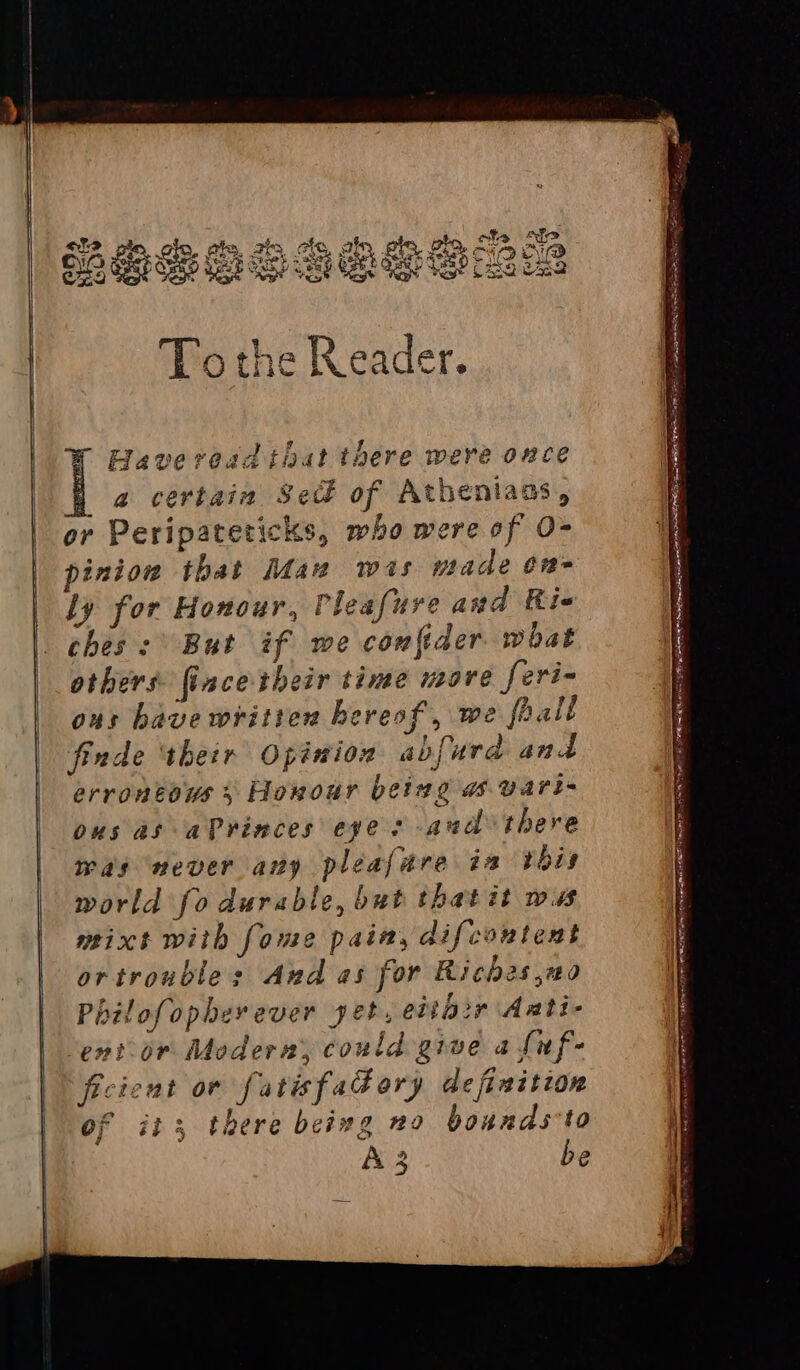 To the Reader. Haveread that there were once | a certain Sect of Atheniaas, or Peripateticks, who were of O- piniow that Mau wis made on- ly for Honour, Pleafure and Rie ches: But if we confider. what others fincetheir time move feri- ous have written hereof, we foalt finde ‘their Opinion abfurd and errontows 5 Horour being a vart- ous as aPrinces eye s-aud there was never any pleajare ia bois world fo durable, but thatit was mixt with fome pain, difcontent ortroubles And as for Riches ,20 Philofopherever yet, eitb>r Aati- Sentior Modern, could give a fuf- ficient ov fatisfad ory definition of it 3 there being no bounds to A3 be =—s = _——— — - = a AOA RAE LBA S EAE Nie pn 0 a ee prepa TOT en a a a aia aS Tan RI iP PTR RIG wie SA Rimes