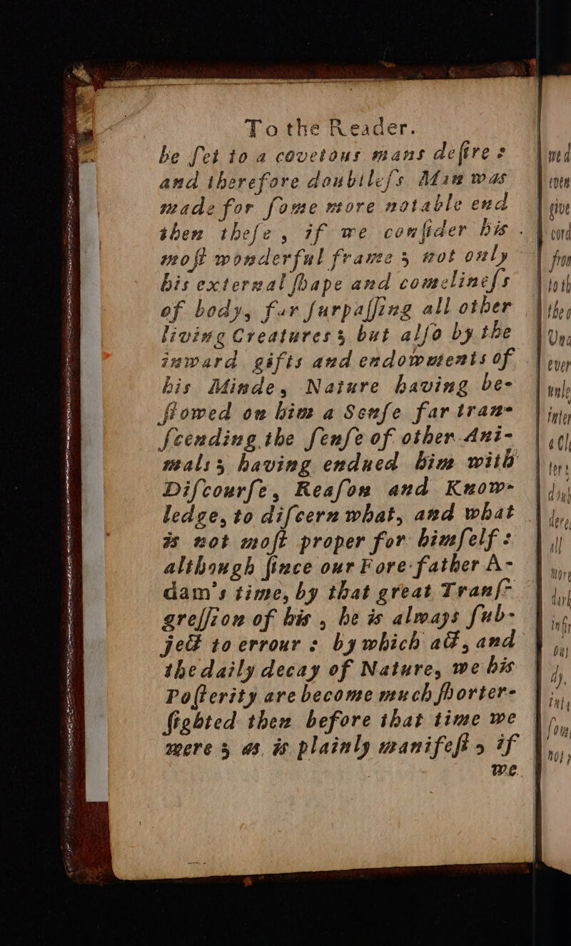 SEER SUI alain meyers Rp Py pay. EY Hier a. is es m - &gt; : ie % Ra Spe ae aE SS EE Tothe Reader. be fet to a covetons mans defires and therefore doubtle{s Adina was made for fome more notable end then thefe, if we confider bis . moft wonderful fravee 5 wot only | bis exterwal foape and comelinefs | of body, fur furpaffing all other | living Creatures s but alfo by the inward gifts and endowments of his Minde, Nature having be- flowed on him a Senfe far tran fcending the fenfe of other Ani-~ mals; having endued bim with Difcourfe, Reafon and Kuow- ledge, to difcern what, and what is not moft proper for bimfelf : although {ince our F ore father A- dam's time, by that great Tran{~ greffion of bis, be is always fub- je toerrour : by which ad, and the daily decay of Nature, we bis Po(terity are become much frorter- fighted then before that time we mere 3 a, is plainly manifefis if : : we. |