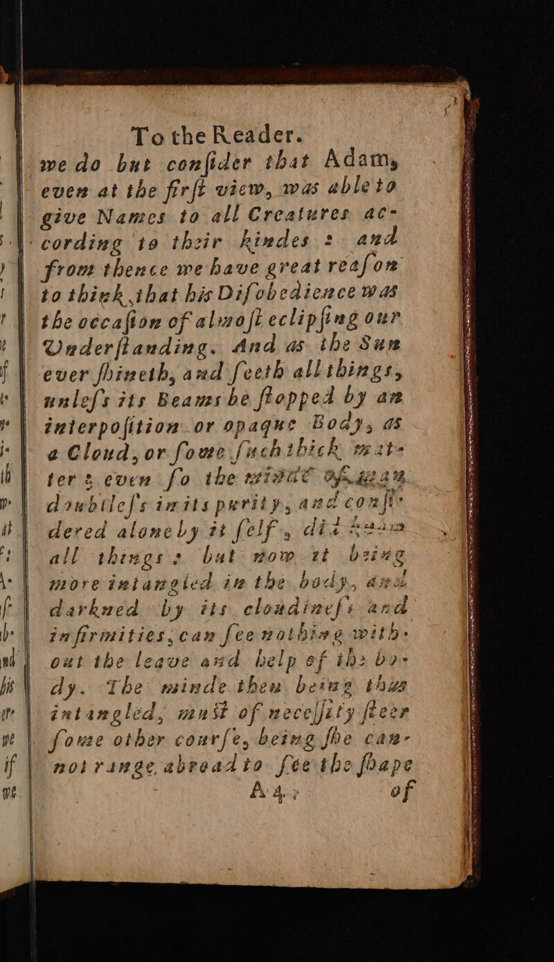 we do but confider that Adams even at the firft vicw, was able to give Names to all Creatures ac- ana from thence we have great reafow to think ihat his Difobedicnce was the cecafion of alwofi eclipfing our Underfianding. And as ihe Sun ever foineth, and feeth all things, unlefs iis Beams be flopped by aw interpofition or opaque Boas, as a Cloud, or fome fuchthich mate terz.cuen fo the mivat af gai doubtless imits purity, aud confi dered aloncby it felf , did asus all things s bat nom it being moreiniangied in the body, axa darkned by its cloudinef{s and ja firimities,can fee notbiag witb out the leque awd help ef i2 bo- dy. The minde then beimg thus intangled, mast of neceljity freer fouee other courfe, being foe can- notrange abraadto feethe foape A 4-3 of ~ SS peat pie OE RINSE ABAD BAA INE SLEPT SRGRER AIRE BSR RNR a Se! SEER Spe nye BRS YP OAR AE rfl SO Sm Heag Slee ate