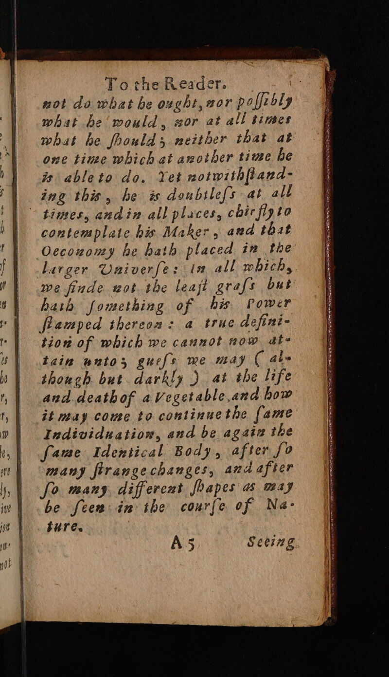 not do what be ovght, wor paffzbly what be would, wor at all times what be foould; neither that at one tine which at another time be ts ableto do. Yet notwithftand- ing this , he # doubtilefs at all - times, andin all places, cbirfipto contemplate his Maker, and that Ocecozomy he bath placed in the Larger Unmiverfe: in all whichs. we finde wot the leat grafs but hath fomething of his Power flamped thereon: a true defini- tion of which we cannot now at- tain wnto, guefs me may ( abe though but darkly ) at the life and deathof aVegetable,and how it may come to continuethe [ame Individuation, and be agaiz the fame Identical Body, after fo many firangechanges, and after fo many, differcut Joapes a may be feew: in ihe courfe of Na- ture. | A5 Sees g.