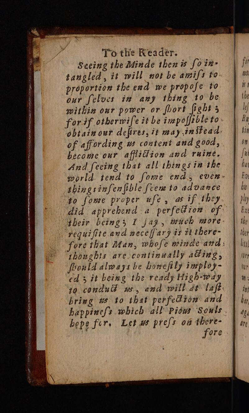 SES IE aaa MIP | SAS Pisa ppp ye MT yt = aloe ines Wal hr ecese eh . = = &lt; - § arr aa ea SNORE SS ey A RE ee ar eR NIN STS remains Lag pcm = sas To the Reader. Seeing the Minde then is fo in- tangled, it will not be amifs to- proportion the end we propofe to our felves in any thing to be within our power or fhort fight 5 obtain our defires, 7t may instead: become our afflidiion and ruine. And feeing that all thingsin the thougbis ave.continually adding, foould always be homefily ineploy- ed 3 it being the ready High-way bring ws to that perfedion and hope for. Let ws prefs o4 there-