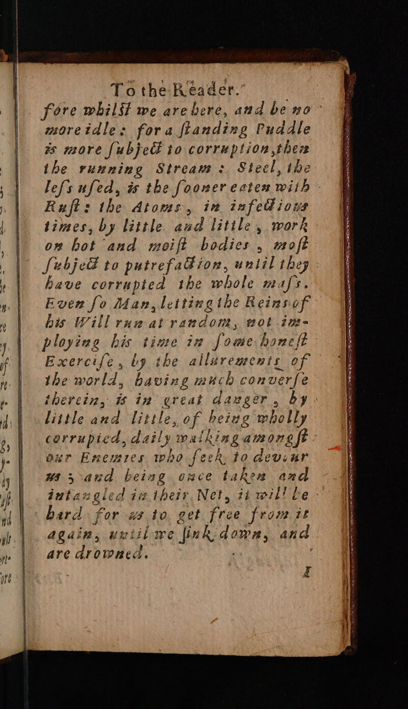 moretdle: fora fianding Puddle xs more fubjecl to corruption ther the running Stream: Steel, the Rujt: the Atoms, in infettious times, by little aud little, work on hot and meift bodies , moft ave corrupted the whole mafs. Even fo Man, letting the Reinsof his Will rug at random, wot ins- Exercife, ly the allarements of the world, baving much converfe little and little, of beiug wholly corrupted, daily walking among ft bur Enemres who feek. to devinr ws 3 and beiag once takea and bard for ws to get free from it again, uviilwe fink: dowa, and are drowned. ‘ yj e- ~ = SSS ee 2 = a — — . » jE ELL LALOR DLE ASR BLAIS LES ARIE GALLI DREN OTE gs