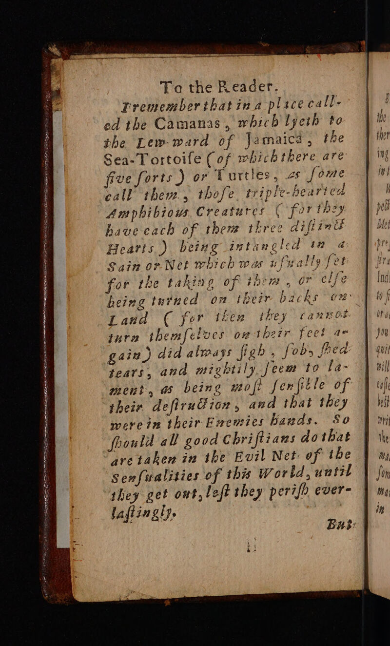 DSS eres Re Se sya SSE a To the Reader. | Trememberibatina place call- ed the Camanas, which lyeth to the Lew-ward of Jamaica, the Sea-Tortoife (of whichthere are five forts ) or Turtles, 2s fome call them, thofe. triple-hearted Amphibious Creatures ( for tnzy have cach of them three diftimu Hearts ) being intaungled tm a Sain or Net which was ufually fet for the taking of HDCT or clfe ) heing tutned on their backs on) Land ( for t&amp;en ikey Cann Oe | tura themfetves on their feel ae gaiz) did always fig » fobs fred: tears, and mightily, feem to la- ment, as being wofe fenfitle of their defiru@ion, and that they werein their Enemies bands. So foould all good Chriftians dothat are taken in the Evil Net of ibe | ‘Senfwalities of this Wortd, until they get ont, left they perifh ever- — lafiingl). | :
