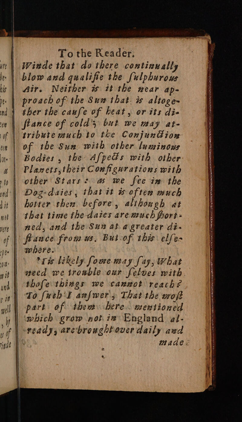 oe Winde that do there contiaually blow and qualifie the fulphurous Air. Neither w it the near ap- proach of the Sun that. is altoge~ ther the caufe of heat, or its die fiance of cold’ but we may at- of the Sun. with other luuinows Bodies , the Afpeds with other Planets, their Configurations with other’ Stars + a we fee im the Dozg-daies, that it is often much hotter then. before, although at that tinte the daies are much frort> ned, and the Sun at agreater di- fiance from us, Butcof this elfe- where. ris likely fowe-may fay, What thofe things we cannot reach? to fash’! anfwers That the moft part of them bere. mentioned which grow not.ie England al- -veady, arebroughtover daily awd F 4, SIR RMB CS SER ae OR PLL ROR DEINE BSN OY LEA AOE EE sy A nee crane POW ETE AGA LL POT NP REIN na SIO OE SRE