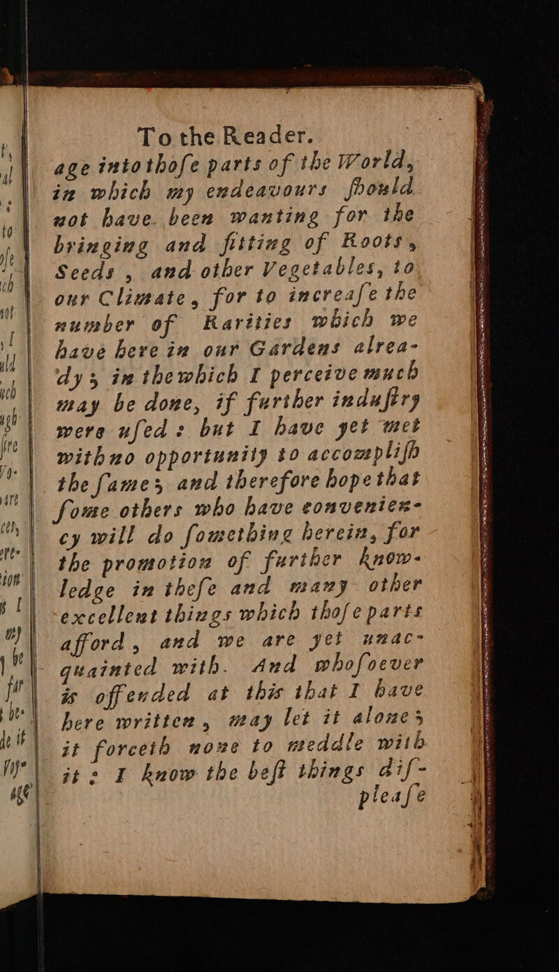 age intothofe parts of the World, in which my endeavours foould wot have. been wanting for the bringing and fitting of Roots, Seeds , and otber Vegetables, to our Climate, for to increafe the number of Rarities which we have herve in our Gardens alrea- dy in thewhich I perceive much may be done, if further indufiry were ufed: but I have yet met withno opportunity to accomplifp the fames and therefore hope that fome others who have conventen- cy will do fometbing herein, for the promotion of further Rnow- ledge in thefe and many other excellent things which thofe parts afford, and we are yet umac- guainted with. And whofoever is offended at this that I have here written, may let it aloues I know the beft things dif- please ete 2 —— A. — FA aa RE Co BLEED OO hs Pra PSR AO GP a SEN Sete = m aes ee as es