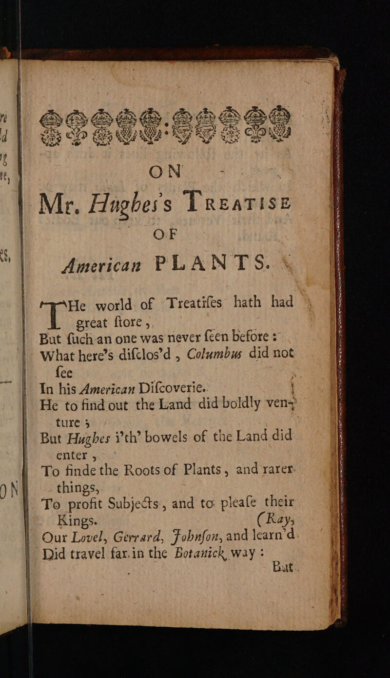 | ‘| | Mr. Hughes 5 a caeee OF American PLANTS. He world of Treatifes hath had great fiore , But {uch an one was never {een before = What here’s difclos’d , Columbus did not {ee In his American Difcoverie. ture 5 But Hughes ith’ bowels of the Land did enter , To finde the Roots of Plants, and rarer. things, To profit Subjects, and to pleafe their Kings. (Ray, Did travel far.in the Botanick way : agen a eR EY EDINA Cac PRLS OE IRIE AIST TERN TES EEE ERR DEES GRADER AE ae SINS fee a=