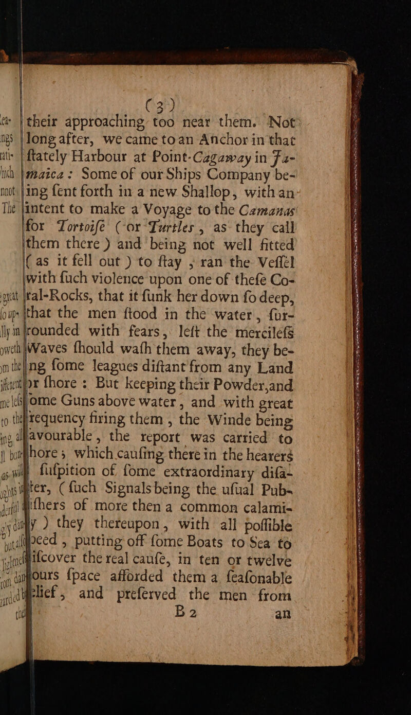 C3) &amp; |their approaching too near them. Not igs |\long after, we came toan Anchor in that a |{tately Harbour at Point-Cagaway in F2- ii |aaaica : Some of our Ships Company be- mot jing fent forth in a new Shallop, with an The jintent to make a Voyage to the Camanas for Tortoife (or Turtles , as they call ithem there ) and being not well fitted (as it fell out ) to ftay , ran the Veffel jwith fuch violence upon one of thefe Co- grctt [tal-Rocks, that it funk her down fo deep, om |that the men ftood in the water, for- lyimfrounded with fears, left the mercilefs ywelt Waves fhould wath them away, they be- wm tie|ng fome leagues diftant from any Land ifacit}ox fhore : But keeping their Powder,and nelejome Guns above water, and with great io th) tequency firing them , the Winde being ig, lavourable , the report was carried to || bitphore which caufing there in the hearer$ jp fufpition of fome extraordinary difa- uisifpters (fuch Signals being the ufual Pub- jl whers of more then a common calami- i (ae they thereupon, with all poflible ‘ydlgpced , putting off fome Boats to Sea to { i t inet Hcover the real caufe, in ten or twelve a) | {uygours {pace afforded them a feafonable jielief, and preferved the men- from ceo (hel B2 an | | | —- oe — = ene SER OT OT ELIE 5 a he fe eT AN ARN Ena LYE MEAT er SPRAIN REIS AIR TN ONENESS GLE eR tt ahaa te Se her IE OY s LOC: ae S RESALE er, 2 AS RDA Sa LESS Seer Tee